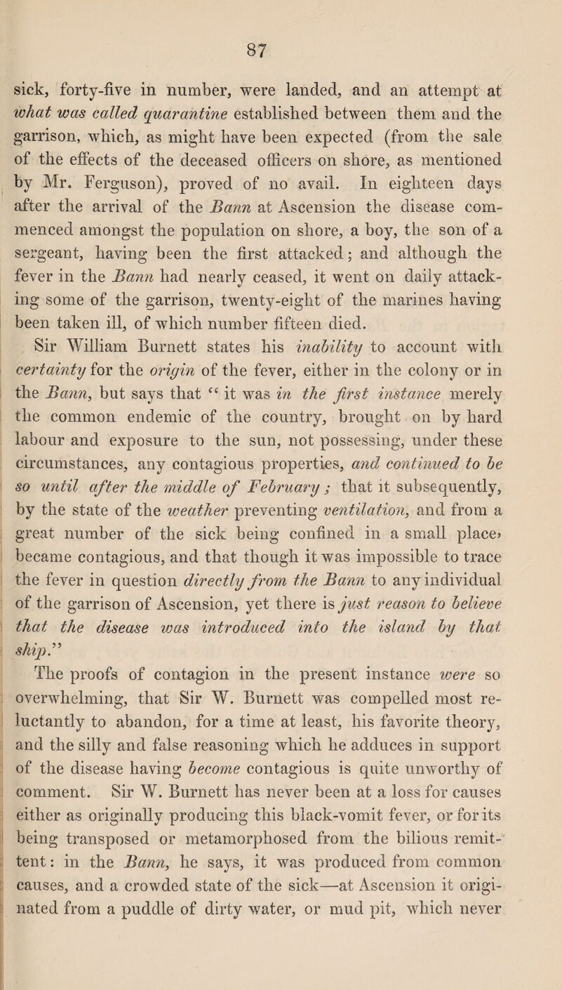 sick, forty-five in number, were landed, and an attempt at what was called quarantine established between them and the garrison, which, as miglit bave been expected (from tiie sale of the effects of the deceased offîcers on shore, as mentioned by Mr. Ferguson), proved of no avait. In eighteen days after the arrivai of the Bann at Ascension the disease eoru¬ men ced amongst the population on shore, a boy, the son of a sergeant, having been the first attacked ; and although the fever in the Bann had nearly ceased, it went on daily attack- ing some of the garrison, twenty-eight of the marines having been taken ill, of which number fifteen diecl. Sir William Burnett States his inability to account with certainty for the origin of the fever, either in the colonv or in the Bann, but says that “ it was in the first instance merely the common endemic of the country, brought on by hard labour and exposure to the sun, not possessing, under these circumstances, any contagious properties, and continued to be so until after the middle of February ; that it subsequently, by the state of the weather preventing ventilation, and from a great number of the sick being confined in a small places became contagious, and that though it was impossible to trace the fever in question directly from the Bann to any individual of the garrison of Ascension, yet there is just reason to believe that the disease was introduced inio the island by that shipB The proofs of contagion in the présent instance were so overwhelming, that Sir W. Burnett was compelled most re~ luctantly to abandon, for a time at least, his favorite theory, and the silly and false reasoning which he adduces in support of the disease having become contagious is quite unworthy of comment. Sir W. Burnett lias never been at a loss for causes either as originally producing this black-vomit fever, orforits being transposed or metamorphosed from the bilious rémit¬ tent : in the Bann, he says, it was produced from common causes, and a crowded state of the sick—at Ascension it origi- nated from a puddle of dirty water, or mud pit, which never