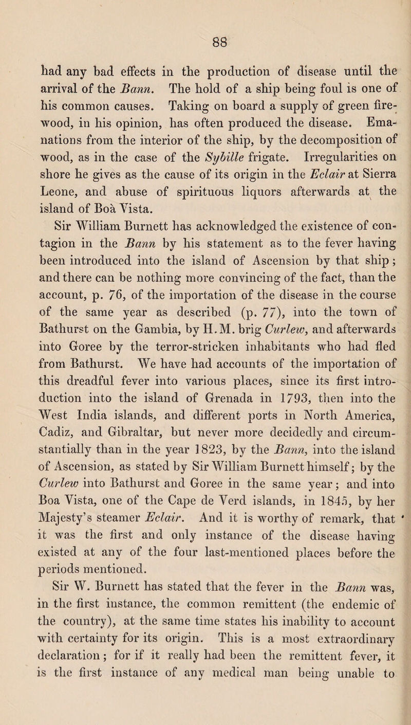 had any bad effects in the production of disease until the arrivai of the Bann. The hold of a ship being foui is one of his common causes. Taking on board a supply of green fire- wood, in his opinion, lias often produced the disease. Ema¬ nations from the interior of the ship, by the décomposition of wood, as in the case of the Syhille frigate. Irrégularités on shore he gives as the cause of its origin in the Eclair at Sierra Leone, and abuse of spirituous liquors afterwards at the island of Boa Vista. Sir William Burnett has acknowledged the existence of con¬ tagion in the Bann by his statement as to the fever having been introduced into the island of Ascension by that ship ; and there can be nothing more convincing of the fact, than the account, p. 76, of the importation of the disease in the course of the same year as described (p. 77), into the town of Batliurst on the Gambia, by H.M. brig Carlew, and afterwards into Goree by the terror-stricken inhabitants who had fled from Bathurst. We hâve had accounts of the importation of this dreadful fever into varions places, since its first intro¬ duction into the island of Grenada in 1793, then into the West India islands, and différent ports in North America, Cadiz, and Gibraltar, but never more decidedly and circum- stantially than in the year 1823, by the Bann, into the island of Ascension, as stated by Sir William Burnett himself ; by the Gurlew into Bathurst and Goree in the same year ; and into Boa Vista, one of the Cape de Verd islands, in 1846, by her Majesty’s steamer Eclair. And it is worthy of remark, that ' it was the first and only instance of the disease having existed at any of the four last-mentioned places before the periods mentioned. Sir W. Burnett has stated that the fever in the Bann was, in the first instance, the common rémittent (the endemic of the country), at the same time states his inability to account with certainty for its origin. This is a most extraordinary déclaration ; for if it really had been the rémittent fever, it is the first instance of any medical man being unable to