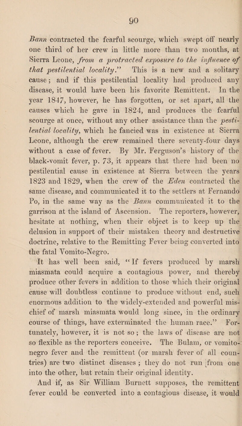 Bann contracted the fearful scourge, wbich swept off nearly one third of her crew in little more than two months, at Sierra Leone, from a protracted exposure to the influence of that pestilential locality B This is a new and a solitary cause ; and if this pestilential locality had produced any disease, it wouid hâve been his favorite Rémittent. In the year 1847;, however, he has forgotten, or set apart, ail the causes wbich he gave in 1824, and produces the fearful scourge at once, without any other assistance than the pesti¬ lential locality, which he fancied was in existence at Sierra Leone, although the crew remained there seventy-four days without a case of fever. By Mr. Ferguson’s history of the black-vomit fever, p. 73, it appears that there had been no pestilential cause in existence at Sierra between the years 1823 and 1829, when the crew of the Eden contracted the same disease, and communicated it to the settlers at Fernando Po, in the same way as the Bann communicated it to the garrison at the island of Ascension. The reporters, however, hesitate at nothing, when their object is to keep up the delusion in support of their mistaken theory and destructive doctrine, relative to the Remitting Fever being converted into the fatal Vomito-Negro. It has well been said, “ If fevers produced by marsh miasmata could acquire a contagions power, and thereby produce other fevers in addition to those which their original cause will doubtless continue to produce without end, such enormous addition to the widely-extended and powerful mis- chief of marsh miasmata wouid long since, in the ordinary course of things, hâve exterminated the human race.” For- tunatelv, however, it is not so ; the laws of disease are not so flexible as the reporters conceive. The Bulam, or vomito- negro fever and the rémittent (or marsh fever of ali coun- tries) are two distinct diseases ; they do not run from one into the other, but retain their original identity. And if, as Sir William Burnett supposes, the rémittent fever could be converted into a contagious disease, it wouid