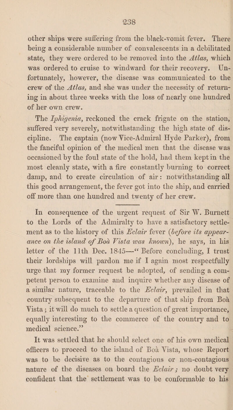 other ships were suffering from the black-vomit fever. There beiog a considérable number of convalescents in a debilitated state, tliey were ordered to be removed into the Atlas, which was ordered to cruise to windward for their recovery. Un- fortnnately, however, the disease was communicated to the crew of the Atlas, and she wras under the necessity of return- ing in about three weeks with the loss of nearly one hundred of her own crew. The Iphigenia, reckoned the crack frigate on the station, suffered very severely, notwithstanding the high state of dis¬ cipline. The captain (now Yice-Admiral Hyde Parker), from. the fanciful opinion of the medical men that the disease was occasioned by the foui state of the hold, had them kept in the most cleanly state, with a fire constantly burning to correct damp, and to croate circulation of air : notwithstanding ail tins good arrangement, the fever got into the ship, and carried off more than one hundred and twenty of her crew, ïn conséquence of the urgent request of Sir W. Burnett to the Lords of the Admiralty to hâve a satisfactory settle- ment as to the history of this Eclair fever (before its appear- ance on the island of Boa Vista ivas known), he says, in his letter of the llth Dec. 1845—“ Before concluding, I trust their lordships will pardon me if I again most respectfully urge that my former request be adopted, of sending a com¬ petent person to examine and inquire whether any disease of a similar nature, traceable to the Eclair, prevailed in that country subséquent to the departure of that ship from Boà Yista ; it will do much to settle a question of great importance, equally interesting to the commerce of the country and to medical science.” It was settled that he should select one of his own medical officers to proceed to the island of Boà Yista, whose Report was to be décisive as to the contagions or non-contagious nature of the diseases on board the Eclair ; no doubt very confident that the seulement was to be conformable to his