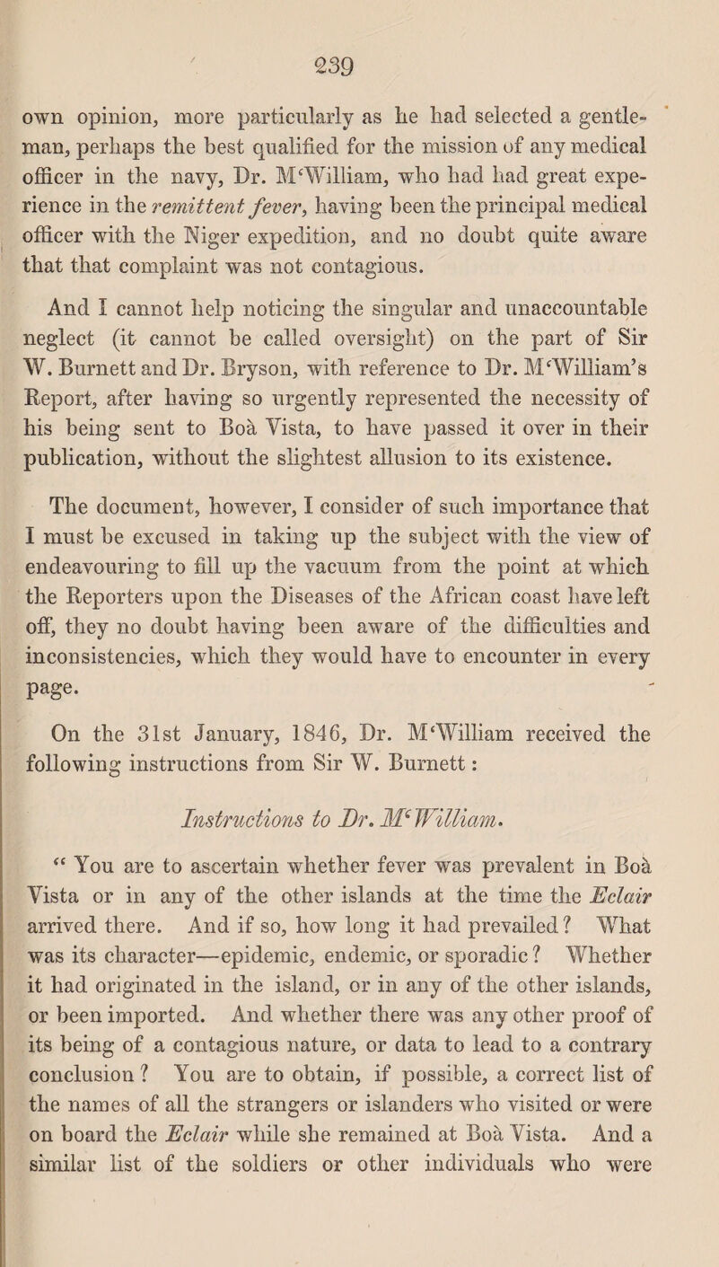 own opinion, more particularly as lie liacl selected a gentle¬ man, perliaps the best qualifiée! for the mission of any medical ofïicer in the navy, Dr. M‘William, who had had great expé¬ rience in the rémittent fever, having been the principal medical officer with the Niger expédition, and no doubt quite aware that that complaint was not contagions. And I cannot help noticing the singnlar and unaccountable neglect (it cannot be called oversight) on the part of Sir W. Bnrnett and Dr. Bryson, with reference to Dr. M‘William’s Report, after having so nrgently represented the necessity of his being sent to Boà Yista, to hâve passed it over in their publication, without the slightest allusion to its existence. The document, however, I consider of such importance that I must be excused in taking up the subject with the view of endeavouring to fill up the vacuum from the point at which the Reporters upon the Diseases of the African coast hâve left off, they no doubt having been aware of the difficulties and inconsistencies, which they would hâve to encounter in every page. On the 31st January, 1846, Dr. M‘William received the following instructions from Sir W. Burnett : Instructions to Dr. Me William. “ You are to ascertain whether fever was prévalent in Boà Yista or in any of the other islands at the time the Eclair arrived there. And if so, how long it had prevailed ? What was its character—épidémie, endemic, or sporadic ? Whether it had originated in the island, or in any of the other islands, or been imported. And whether there was any other proof of its being of a contagions nature, or data to lead to a contrary conclusion ? You are to obtain, if possible, a correct list of the nam es of ail the strangers or islanders who visited or were on board the Eclair while she remained at Boà Yista. And a similar list of the soldiers or other individuals who were