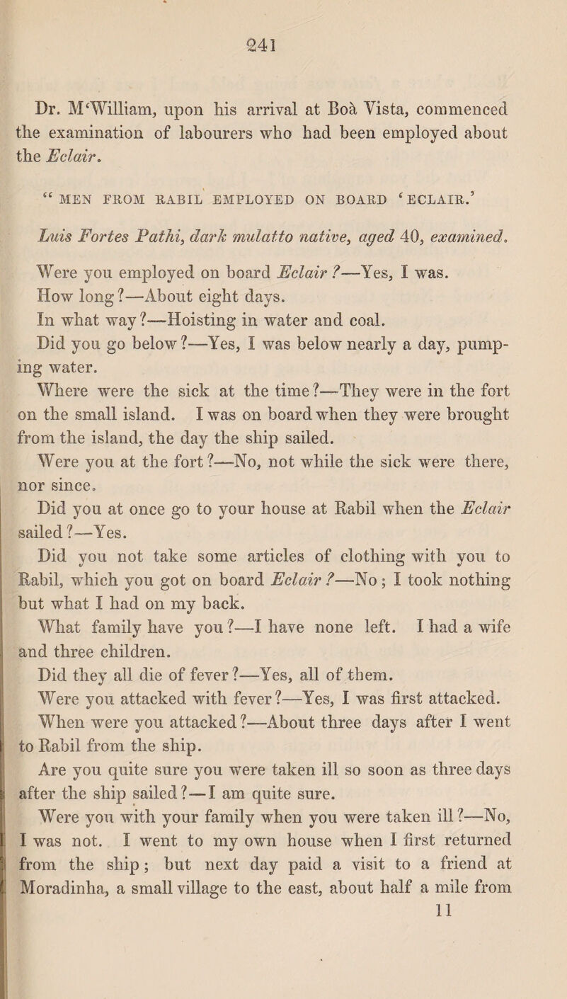 Dr. M‘William, upon his arrivai at Boà Vista, commencée! the examination of labourers who had been employed about the Eclairo “ MEN FROM RABIL EMPLOYED ON BOARD 4 ECLAIR.’ Luis Fortes Fathi, dark mulatto native, aged 40, examined, Were you employed on board Eclair ?—Yes, I was. How long?—About eigbt days. In what way ?—Hoisting in water and coal. Did you go below?—Yes, I was below nearly a day, purnp- ing water. Wliere were the sick at the time ?—They were in the fort on the small island. I was on board when they were brought from the island, the day the ship sailed. Were you at the fort?—No, not while the sick were there, nor since. Did you at once go to your house at Rabil when the Eclair sailed ?—Yes. Did you not take some articles of clothing with you to Rabil, which you got on board Eclair ?—No ; I took nothing but what I had on my back. What family hâve you?—I hâve none left. I had a wife and three children. Did they ail die of fever?—Yes, ail of them. Were you attacked with fever?—Yes, I was first attacked. When were you attacked ?—About three days after I went to Rabil from the ship. Are you quite sure you were taken ill so soon as three days after the ship sailed?—I am quite sure. Were you with your family when you were taken ill?—No, I was not. I went to my own house when I first returned from the ship ; but next day paid a visit to a friend at Moradinha, a small village to the east, about half a mile from 11