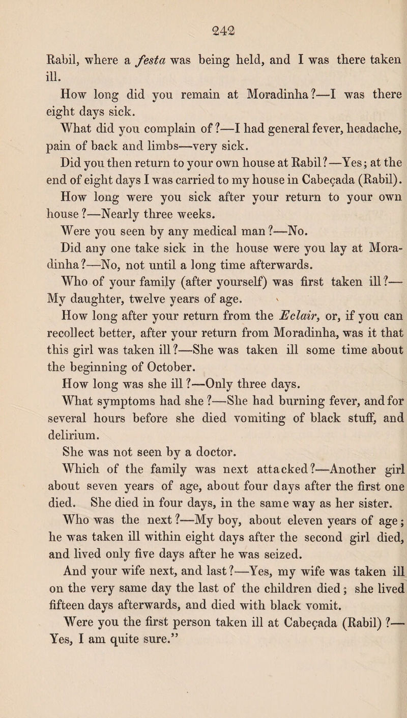 Rabil, where a festa was being beld, and I was there taken ill. How long did you remain at Moradinha?—I was there eight days sick. What did yon complain of ?—I had general fever, headache, pain of back and limbs—very sick. Did you then return to your own house at Rabil? —Yes ; at the end of eight days I was carried to my house in Cabeçada (Rabil). How long were you sick after your return to your own house ?—Nearly three weeks. Were you seen by any medical man ?—No. Did any one take sick in the house were you lay at Mora¬ dinha?—No, not until a long time afterwards. Who of your family (after yourself) was first taken ill ?— My daughter, twelve years of âge. How long after your return from the Eclair, or, if you can recollect better, after your return from Moradinha, was it that this girl was taken ill ?—She was taken ill some time about the beginning of October. How long was she ill ?-~Only three days. What symptoms had she ?—She had burning fever, and for several hours before she died vomiting of black stuff, and delirium. She was not seen by a doctor. Which of the family was next attacked?—Another girl about seven years of âge, about four days after the first one died. She died in four days, in the same way as her sister. Who was the next ?—My boy, about eleven years of âge ; he was taken ill within eight days after the second girl died, and lived only five days after he was seized. And your wife next, and last?—Yes, my wife was taken ill on the very same day the last of the children died ; she lived fifteen days afterwards, and died with black vomit. Were you the first person taken ill at Cabeçada (Rabil) ?— Yes, I am qui te sure.”
