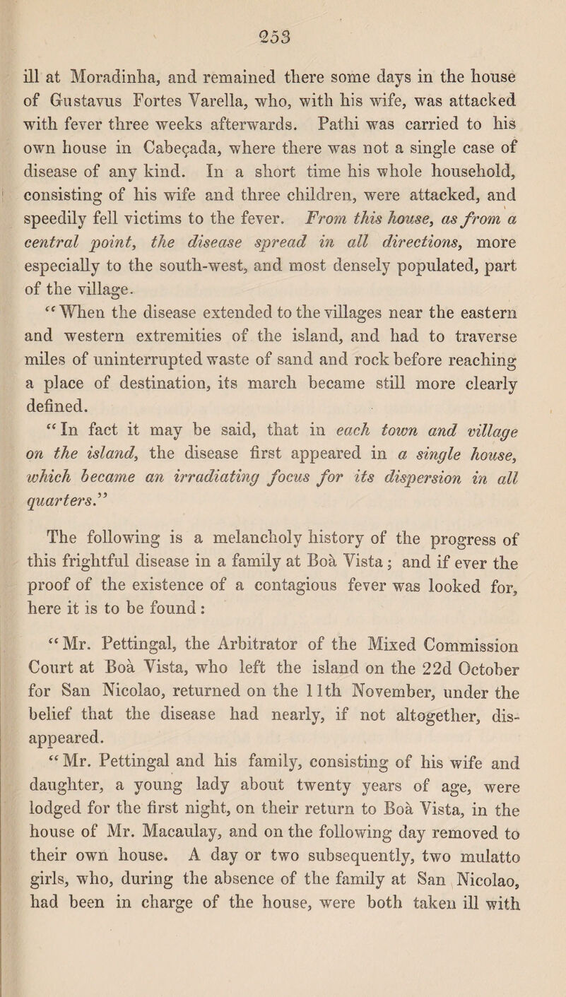 <253 ill at Moradinha, and remained tliere some days in the house of Gustavus Fortes Yarella, who, with his wife, was attacked with fever three weeks afterwards. Pathi was carried to his own bouse in Cabeçada, where tliere was not a single case of disease of any kind. In a short time his whole household, consisting of his wife and three children, were attacked, and speedily fell victims to the fever. From this house, as from a central point, the disease spread in ail directions, more especially to the south-west, and most densely populated, part of the village. ffWhen the disease extended to the villages near the eastern and western extremities of the island, and had to traverse miles of uninterrupted waste of sand and rock before reaehing a place of destination, its mardi became still more clearly defined. “ In fact it may be said, that in each town and village on the island, the disease first appeared in a single house, which became an irradiating focus for its dispersion in ail quart ers F The following is a melanchoîy history of the progress of this frightful disease in a family at Boà Yista ; and if ever the proof of the existence of a contagions fever was looked for, here it is to be found : “Mr. Pettingal, the Ârbitrator of the Mixed Commission Court at Boà Yista, who left the island on the 22d October for San Nicolao, returned on the llth November, under the belief that the disease had nearly, if not altogether, dis- appeared. “ Mr. Pettingal and his family, consisting of his wife and daughter, a young lady about twenty years of âge, were lodged for the first night, on their return to Boà Yista, in the house of Mr. Macaulay, and on the following day removed to their own house. A day or two subsequently, two mulatto girls, who, during the absence of the family at San Nicolao, had been in charge of the house, were both taken ill with