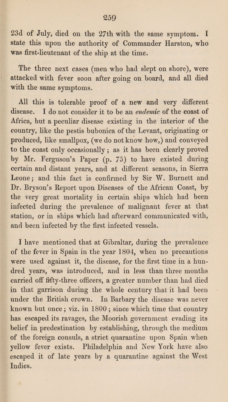 23d of July, died on the 27th with the same symptom. I state this upon the authority of Commander Harston, who was first-lieutenant of the ship at the time. The three next cases (men who had slept on shore), were attacked with fever soon after going on board, and ail died with the same symptoms. Ail this is tolerable proof of a new and very different disease. I do not consider it to be an endemic of the coast of Africa, but a peculiar disease existing in the interior of the country, like the pestis bubonica of the Levant, originating or produced, like smallpox, (we do notknow how,) and conveyed to the coast only occasionally ; as it has been clearly proved by Mr. FergusoiTs Paper (p. 75) to hâve existed during certain and distant years, and at different seasons, in Sierra Leone ; and this fact is confirmed by Sir W. Burnett and Dr. Bryson’s Report upon Diseases of the African Coast, by the very great mortality in certain ships which had been infected during the prevalence of malignant fever at that station, or in ships which had afterward communicated with, and been infected by the first infected vessels. I hâve mentioned that at Gibraltar, during the prevalence of the fever in Spain in the year 1804, when no précautions were used against it, the disease, for the first time in a hun- dred years, was introduced, and in less than three months carried off fifty-three officers, a greater number than had died in that garrison during the whole century that it had been under the British crown. In Barbary the disease was never known but once ; viz. in 1800 ; since which time that country has escaped its ravages, the Moorish government evading its belief in prédestination by establishing, through the medium of the foreign consuls, a strict quarantine upon Spain when yellow fever exists. Philadelphia and New York hâve also escaped it of late years by a quarantine against the West Indies.