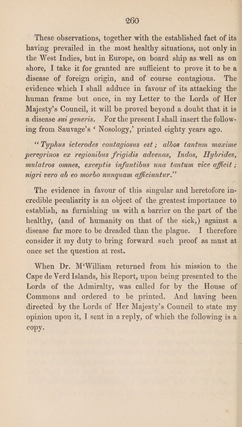 These observations, together with tbe established fact of its having prevailed in the most healthy situations, not only in the West Indies, but in Europe, on board sbip as well as on shore, I take it for granted are suffîcient to prove it to be a disease of foreign origin, and of course contagious. The evidence which I shall adduce in favour of its attacking the human frame but once, in my Letter to the Lords of Her Majesty’s Council, it will be proved beyond a doubt that it is a disease sui generis. For the présent î shall insert the foliow- ing from Sauvage5s f Nosology,’ printed eighty years ago. “ Typhus icterodes contagiosus est ; albos tantum maxime peregrinos ex regionibus frigidis advenas, Indos, Hybrides, mulatros omnes, exceptis infantibus una tantum vice afficit ; nigri vero a,b eo morbo nunqiiam afficiuntur The evidence in favour of this singular and heretofore in- credible peculiarity is an object of the greatest importance to establish, as furnishing us with a barrier on the part of the healthy, (and of humanity on that of the sick,) against a disease far more to be dreaded than the plague. I therefore consider it my duty to bring forward su ch proof as must at once set the question at rest. When Dr. M‘William returned from liis mission to the Cape de Yerd Islands, his Report, upon being presented to the Lords of the Àdmiralty, was called for by the House of Gommons and ordered to be printed. And having been directed by the Lords of Her Majesty’s Council to state my opinion upon it, I sent in a reply, of which the following is a copy.