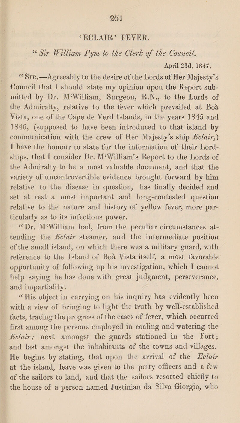 ‘ECLAIR’ FEVER. te Sir William Ppn to tJie ClerJc of lie Council. April 23d, 1847. “ Sir,-—Agreeably to the désiré of the Lords of lier Majesty’s Council that I should State my opinion upon tlie Report sub- mitted by Dr. M‘William, Surgeon, R.N., to the Lords of the Admiralty, relative to the fever which prevailed at Boà Vista, one of the Cape de Yerd Islands, in the years 1845 and 1846, (supposed to hâve been introduced to that island by communication with the crew of Her Majesty’s ship Eclair,) I hâve the honour to state for the information of their Lord- ships, that I consider Dr. M‘William’s Report to the Lords of the Admiralty to be a most valuable document, and that the variety of uncontrovertible evidence brought forward by him relative to the disease in question, lias finally decided and set at rest a most important and long-contested question relative to the nature and history of yellow fever, more par- ticularly as to its infectious power. “Dr. M‘William had, from the peculiar circumstances at- tending the Eclair steamer, and the intermediate position of the small island, on which there was a military guard, with reference to the Island of Boà Yista itself, a most favorable opportunity of following up his investigation, which I cannot help saying he has done with great judgment, persévérance, and impartiality. “ His object in carrying on his inquiry has evidently been with a view of bringing to light the truth by well-established facts, tracing the progress of the cases of fever, which occurred first among the persons employed in coaling and watering the Eclair; next amongst the gnards stationed in the Fort ; and last amongst the inhabitants of the towns and villages. He begins by stating, that upon the arrivai of the Eclair at the island, leave was given to the petty officers and a few of the sailors to land, and that the sailors resorted chieflv to the ho use of a person named Justinian da Silva Giorgio, who