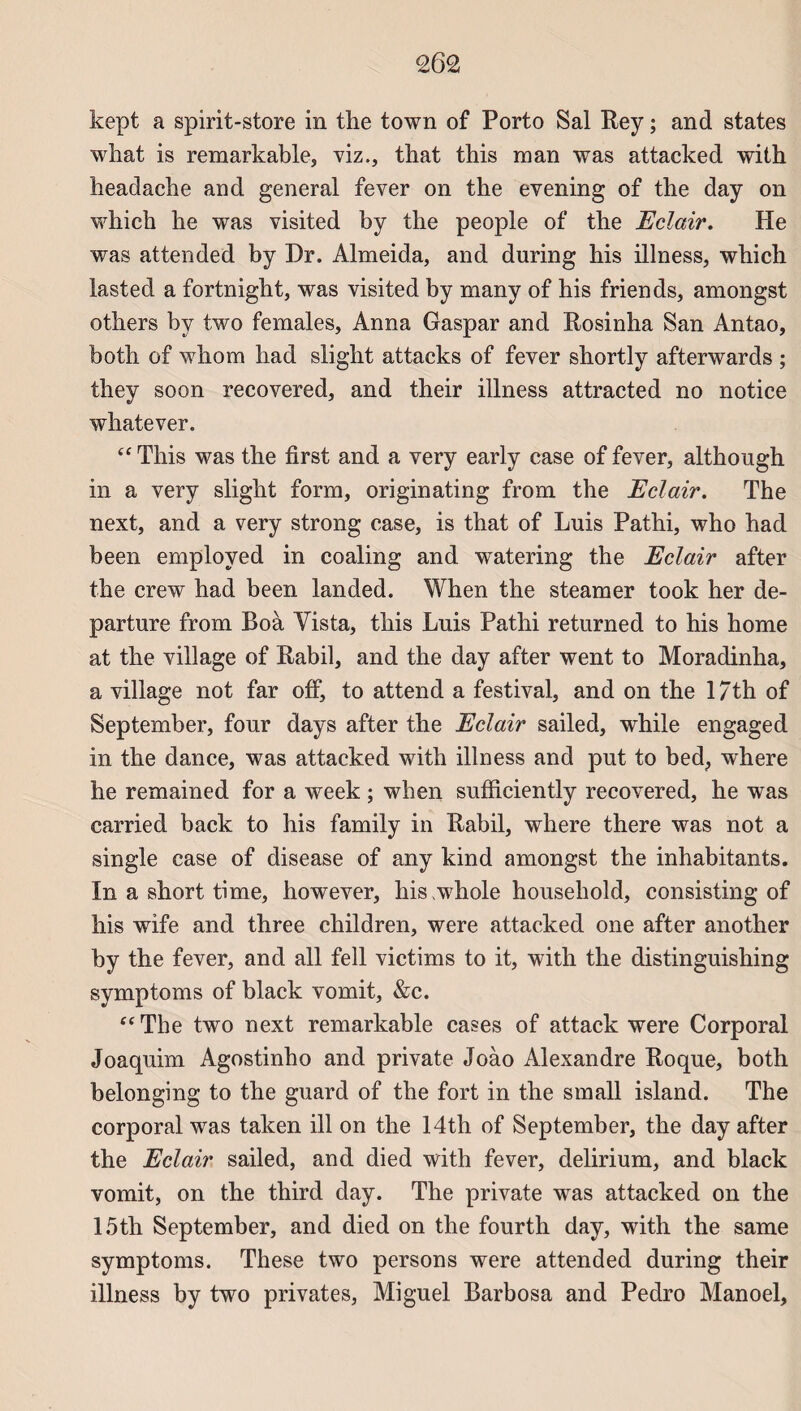 kept a spirit-store in the town of Porto Sal Rey ; and states what is remarkable, viz., that this man was attacked with headache and general fever on the evening of the day on which lie was visited by the people of the Eclair. He was attended by Dr. Almeida, and during his illness, which lasted a fortnight, was visited by many of his friends, amongst others by two females, Anna Gaspar and Rosinha San Antao, both of whom had slight attacks of fever shortly afterwards ; they soon recovered, and their illness attracted no notice whatever. “ This was the first and a very early case of fever, although in a very slight form, originating from the Eclair. The next, and a very strong case, is that of Luis Pathi, who had been employed in coaling and watering the Eclair after the crew had been landed. When the steamer took her de- parture from Roà Yista, this Luis Pathi returned to his home at the village of Rabil, and the day after went to Moradinha, a village not far off, to attend a festival, and on the 17th of September, four days after the Eclair sailed, while engaged in the dance, was attacked with illness and put to bed, where he remained for a week ; when sufficiently recovered, he was carried back to his family in Rabil, where there was not a single case of disease of any kind amongst the inhabitants. In a short ti me, however, his whole houseliold, consisting of his wife and three children, were attacked one after another by the fever, and ail fell victims to it, with the distinguishing symptoms of black vomit, &c. “ The two next remarkable cases of attack were Corporal Joaquim Agostinho and private Joào Alexandre Roque, both belonging to the guard of the fort in the small island. The corporal was taken ill on the 14th of September, the day after the Eclair sailed, and died with fever, delirium, and black vomit, on the third day. The private was attacked on the 15th September, and died on the fourth day, with the same symptoms. These two persons were attended during their illness by two privâtes, Miguel Barbosa and Pedro Manoel,