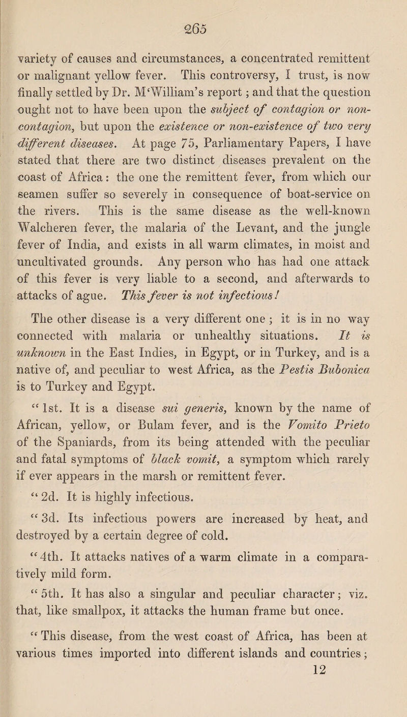 variety of causes and circumstances, a concentrated rémittent or malignant yellow fever. This controversy, I trust, is now finally settledby Dr. M‘William’s report ; and that the question ought not to hâve been upon the suhject of contagion or non- contagion, but upon the existence or non-existence of two very different diseases. Ât page 75, Parliamentary Papers, I hâve stated that there are two distinct diseases prévalent on the coast of Africa : the one the rémittent fever, from winch our seamen suffer so severely in conséquence of boat-service on the rivers. This is the same disease as the well-known Walcheren fever, the malaria of the Levant, and the jungle fever of India, and exists in ail warm climates, in moist and uncultivated grounds. Âny person who has had one attack of this fever is very liable to a second, and afterwards to attacks of ague. This fever is not infections! The other disease is a very different one ; it is in no way connected with malaria or unhealthy situations. It is unhnown in the East Indies, in Egypt, or in Turkey, and is a native of, and peculiar to west Africa, as the Pestis Bubonica is to Turkey and Egypt. “ Ist. It is a disease sui generis, known by the name of African, yellow, or Bulam fever, and is the Vomito Prieto of the Spaniards, from its being attended with the peculiar and fatal svmptoms of blach vomit, a symptom which rarely if ever appears in the marsh or rémittent fever. “ 2d. It is highly infections.  3d. Its infections powers are increased by heat, and destroyed by a certain degree of cold. “4th. It attacks natives of a warm climate in a compara- tively mild form. “ 5th. It has also a singular and peculiar character ; viz. that, like smallpox, it attacks the human frame but once. (t This disease, from the west coast of Africa, has been at varions times imported into different islands and countries ; 12