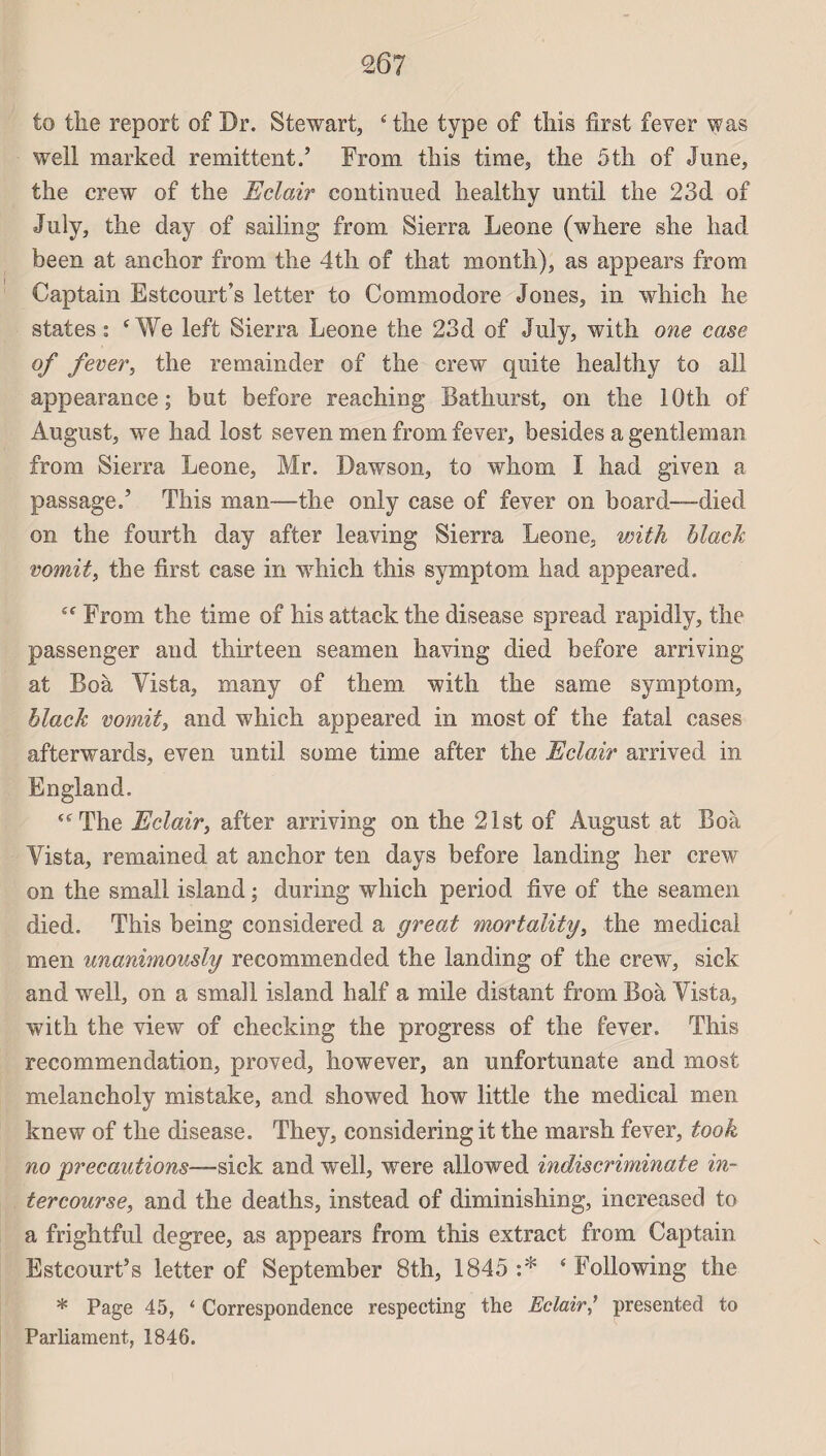 to tîie report of Dr. Stewart, ‘ the type of tliis first fever was well marked rémittent.’ From tliis time, tlie 5th of June, the crew of the Eclair continuée! healthy until the 23d of July, the day of sailing from Sierra Leone (where she liad heen at anchor from the 4th of that montîi), as appears from Captain Estcourt’s letter to Commodore Jones, in which he States; £We left Sierra Leone the 23d of July, with one case of fever, the remainder of the crew quite healthy to ail appearance ; but before reaching Bathurst, on the lOth of August, we had lost seven men from fever, besides a gentleman from Sierra Leone, Mr. Dawson, to whom I had given a passage.’ This man—the only case of fever on board-—died on the fourth day after leaving Sierra Leone, with hlack vomit, the first case in which this symptom had appeared. e( From the time of his attack the disease spread rapidly, the passenger and thirteen seamen having died before arriving at Boà Vista, many of them with the same symptom, hlack vomit, and which appeared in most of the fatal cases afterwards, even until some time after the Eclair arrived in England, “ The Eclair, after arriving on the 21st of August at Boà Vista, remained at anchor ten days before landing her crew on the small island ; during which period five of the seamen died. This being considered a great mortality, the medical men unanimously recommended the landing of the crew, sick and well, on a small island half a mile distant from Boà Vista, with the view of checking the progress of the fever. This recommendation, proved, however, an unfortunate and most melancholy mistake, and showed how little the medical men knew of the disease. They, considering it the marsh fever, took no précautions—sick and well, wTere allowed indiscriminate in¬ tercourse, and the deaths, instead of diminishing, increased to a frightful degree, as appears from this extract from Captain Estcourt’s letter of September 8th, 1845 :* ‘ Following the * Page 45, ‘ Correspondence respecting the Eclair/ presented to Parliament, 1846.