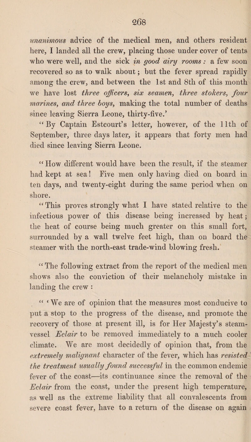 unanimous advice of the medical men, and others résident here, I landed ail the crew, placing those under cover of tents who were well, and the sick in good airy rooms : a few soon recovered so as to walk about ; but the fever spread rapidly among the crew, and between the Ist and 8th of this month we hâve lost three officers, six seamen, three stokers, four marines, and three boys, making the total number of deaths since leaving Sierra Leone, thirty-five.5 “ Bv Cap tain Estcourt’s letter, however, of the llth of September, three days later, it appears that forty men had died since leaving Sierra Leone. “ How different would bave been the resuit, if the steamer had kept at sea ! Five men only having died on board in ten days, and twenty-eight during the same period when on shore. “ This proves strongly what I hâve stated relative to the infections power of this disease being increased by heat ; the heat of course being much greater on this small fort, surrounded by a wall twelve feet liigh, than on board the steamer with the north-east trade-wind blowing fresh. “ The foliowing extract from the report of the medical men shows also the conviction of their melancholy mistake in landing the crew : “ ‘ We are of opinion that the measures most conducive to put a stop to the progress of the disease, and promote the recovery of those at présent ill, is for Her Majesty’s steam- vessel Eclair to be removed immediately to a much cooler climate. We are most decidedly of opinion that, from the extremely malignant character of the fever, which lias resisted the treatment usually found successful in the common endemic fever of the coast—its continuance since the removal of the Eclair from the coast, under the présent high température, as well as the extreme liability that ail convalescents from severe coast fever, hâve to a return of the disease on again