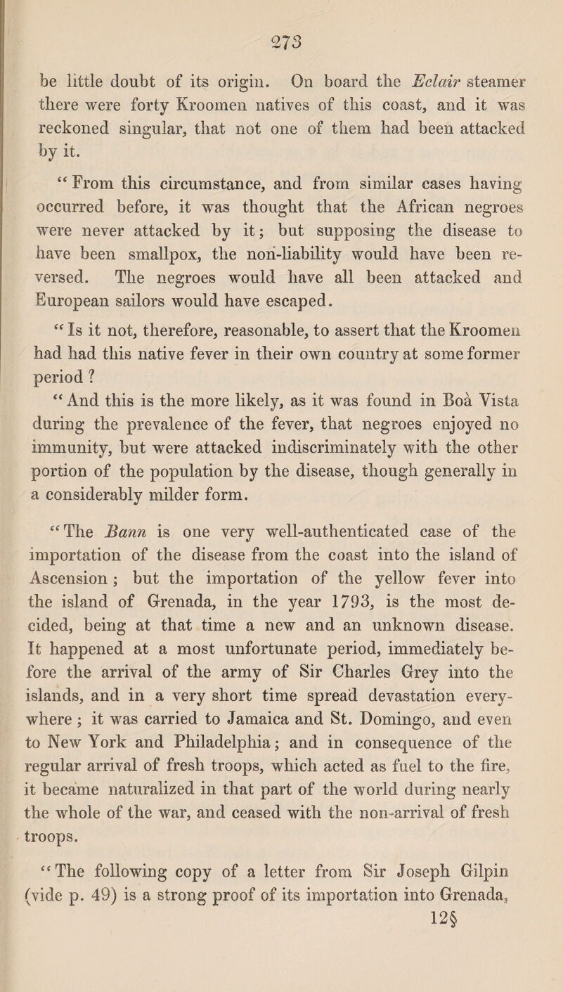 27 3 be little doubt of its origin. On board tbe Eclair steamer there were forty Kroomen natives of tins coast, and it was reckoned singular, tliat not one of tliem had been attacked by it. “ From this circumstance, and frorn similar cases having occurred before, it was thougbt that the African negroes were never attacked by it; but supposing tire disease to bave been smallpox, the non-liability would bave been re- versed. Tbe negroes would bave ail been attacked and European sailors would bave escaped. “ Is it not, tberefore, reasonable, to assert tbat tbe Kroomen had had this native fever in tbeir own country at some former period ? “ And this is the more likely, as it was found in Boà Yista during tbe prevalence of the fever, that negroes enjoyed no immunity, but w*ere attacked indiscriminately with the other portion of the population by the disease, though generally in a considerably milder form. “The Bann is one very well-authenticated case of the importation of the disease from the coast into the island of Ascension ; but the importation of the yeilow fever into the island of Grenada, in the year 1793, is the most de- cided, being at that time a new and an unknown disease. It happened at a most unfortunate period, immediately be- fore the arrivai of the army of Sir Charles Grey into the islands, and in a very short time spread dévastation every- where ; it was carried to Jamaica and St. Domingo, and even to New York and Philadelphia; and in conséquence of the regular arrivai of fresh troops, which acted as fuel to the tire, it became naturalized in that part of the world during nearly the whole of the war, and ceased with the non-arrival of fresh troops. “The following copy of a letter from Sir Joseph Gilpin (vide p. 49) is a strong proof of its importation into Grenada, 12§