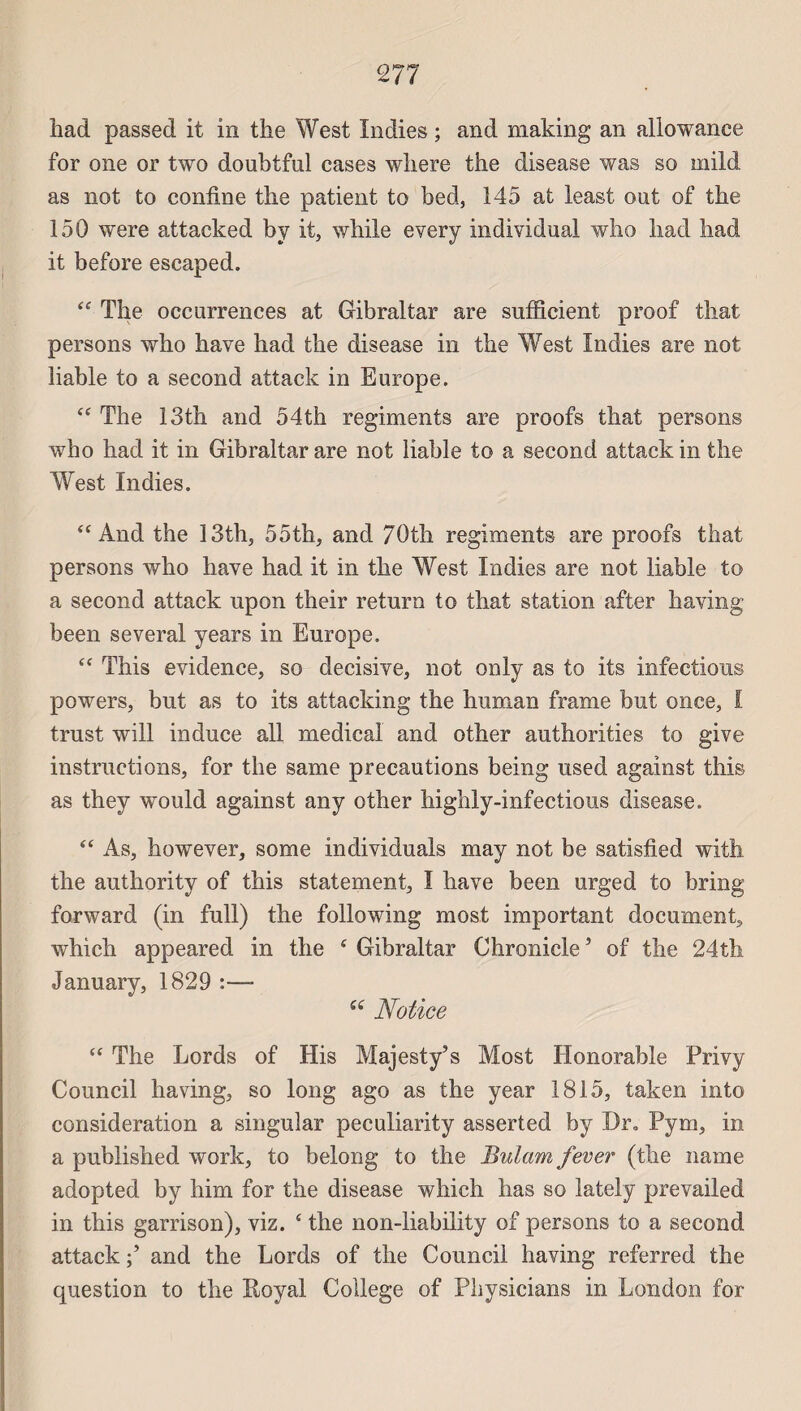 had passed it in the West Indies ; and making an allowance for one or two doubtful cases where the disease was so mild as not to confine the patient to bed, 145 at least ont of the 150 were attacked b y it, while every individual who had had it before escaped. “ The occurrences at Gibraltar are sufficient proof that persons who hâve had the disease in the West Indies are not liable to a second attack in Europe. <c The 13th and 54th régiments are proofs that persons who had it in Gibraltar are not liable to a second attack in the West Indies. “ And the 13th, 55th, and 70tli régiments are proofs that persons who hâve had it in the West Indies are not liable to a second attack upon their return to that station afler having been several years in Europe. “ This evidence, so décisive, not only as to its infections powers, but as to its attacking the human frame but once, I trust will in duce ail medical and other authorities to give instructions, for the same précautions being used against this as they would against any other highly-infectious disease. “ As, however, some individuals may not be satisfied with the authority of this statement, I hâve been urged to bring forward (in full) the following most important document, which appeared in the 4 Gibraltar Chronicle * of the 24th January, 1829 :—- ee Notice 44 The Lords of His Majesty’s Most Honorable Privy Council having, so long ago as the year 1815, taken into considération a singular peculiarity asserted by Dr„ Pym, in a published work, to belong to the Bulam fever (the naine adopted by him for the disease which bas so lately prevailed in this garrison), viz. 4 the non-liability of persons to a second attack and the Lords of the Council having referred the question to the Royal College of Physicians in London for