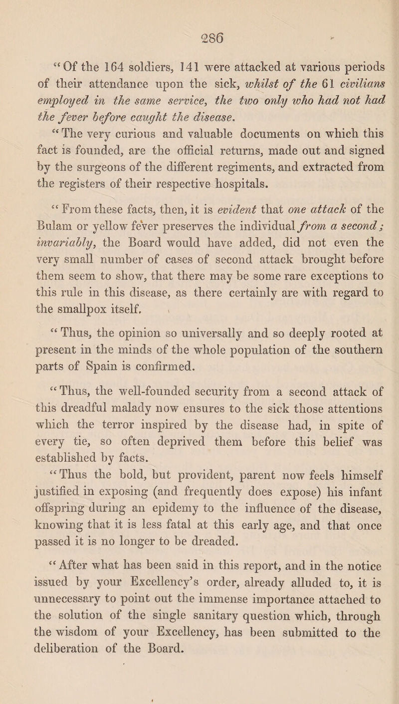 tcQf the 164 soldiers, 141 were attacked at varions periods of tlieir attendance npon the sick, whilst of the 61 civilians employed in the same service, the two only who had not had the fever hefore caught the disease. “ The very curions and valuable documents on which this fact is founded, are the official returns, made ont and signed by the surgeons of the different régiments, and extracted from the registers of tlieir respective hospitals. £cFromthese faets, then, it is évident that one attack of the Bulam or yellow fever préserves the individual from, a second ; invariably, the Board would hâve added, did not even the very small number of cases of second attack brought before them seem to show, that there may be some rare exceptions to this raie in tliis disease, as there certainly are witk regard to the smallpox itself. “ Tlms, the opinion so universally and so deeply rooted at présent in the minds of the whole population of the Southern parts of Spain is confirmed. “ Thus, the well-founded seeurity from a second attack of this dreadful malady now ensures to the sick those attentions which the terror inspired by the disease had, in spite of every tie, so often deprived them before this belief was established by facts. “ Thus the bold, but provident, parent now feels himself justified in exposing (and frequently does expose) his infant offspring during an epidemy to the influence of the disease, knowing that it is less fatal at this early âge, and that once passed it is no longer to be dreaded.  After what lias been said in this report, and in the notice issued by your Exeellency’s order, already alluded to, it is unnecessary to point out the immense importance attached to the solution of the single sanitary question which, through the wisdom of your Excellency, has been submitted to the deliberation of the Board.