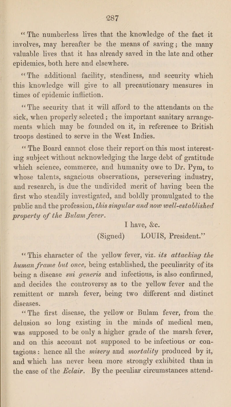 “ The numberless lives that the knowledge of the fact it involves, may hereafter be the means of saving ; the many valuable lives that it lias already saved in the late and other épidémies, both here and elsewhere. “The additional facility, steadiness, and security which this knowledge will give to ail precautionary measnres in times of épidémie infliction. “The security that it will afford to the attendants on the sick, when properly selected ; the important sanitary arrange¬ ments which may be founded on it, in reference to British troops destinée! to serve in the West Indies. “ The Board cannot close their report on this most interest- ing subject without acknowledging the large debt of gratitude which science, commerce, and humanity owe to Dr. Pym, to whose talents, sagacious observations, persevering industry, and research, is due the undivided merit of having been the first who steadily investigated, and boldly promulgated to the public and the profession, this singular and now well-estahlished property of the Bulam fever. I hâve, &c. (Signed) LOUIS, President.” “ This character of the yellow fever, viz. its attacking the human frame but once, being established, the peculiarity of its being a disease sui generis and infections, is also confirmed, and décidés the controversy as to the yellow fever and the rémittent or marsh fever, being two different and distinct diseases. “ The first disease, the yellow or Bulam fever, from the delusion so long existing in the minds of medical men, was supposed to be only a higher grade of the marsh fever, and on this account not supposed to be infections or con¬ tagions : hence ail the misery and mortality produced by it, and which lias never been more strongly exhibited than in the case of the Eclair. By the peculiar circumstances attend-