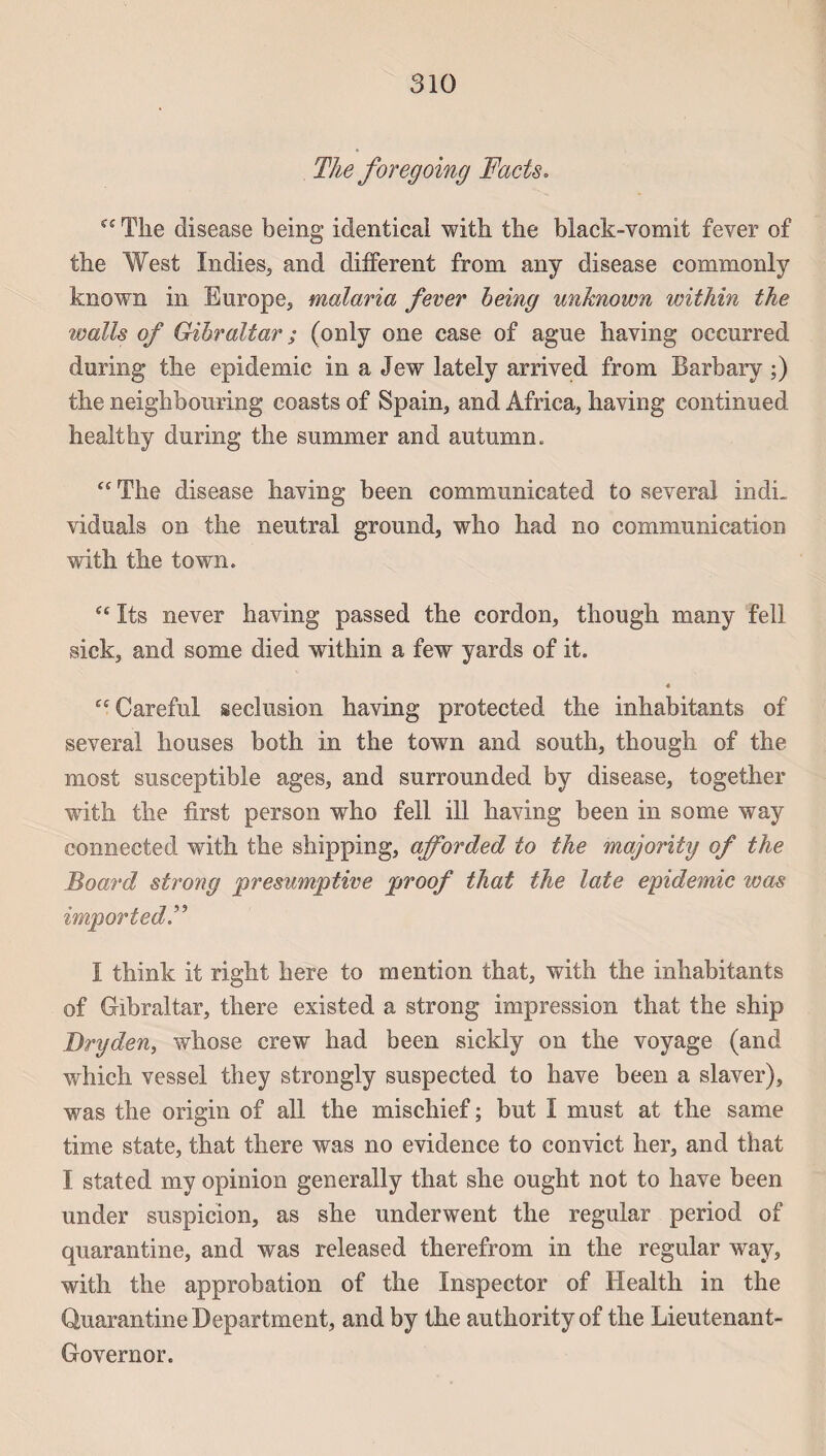 The foregoing Facts. The disease being identical with the black-vomit fever of the West Indies, and different from any disease commonly known in Europe., malaria fever being unknown within the walls of Gibraltar ; (only one case of ague having occnrred during the épidémie in a Jew lately arrived from Barbary ;) the neighbouring coasts of Spain, and Africa, having continued healthy during the summer and autrann. “ The disease having been communicated to several indi_ viduals on the neutral ground, who had no communication with the town. “ Its never having passed the cordon, though many felî sick, and some died within a few yards of it. 4 “Careful séclusion having protected the inhabitants of several houses both in the town and south, though of the most susceptible âges, and surrounded by disease, together with the first person who fell ill having been in some way connected with the shipping, afforded to the majority of the Board strong presumptive proof that the late épidémie was importedF I think it right here to mention that, with the inhabitants of Gibraltar, there existed a strong impression that the ship JDryden, whose crew had been sickly on the voyage (and which vessel they strongly suspected to hâve been a slaver), was the origin of ail the mischief ; but I must at the same time state, that there was no evidence to convict lier, and that I stated my opinion generally that she ought not to hâve been under suspicion, as she underwent the regular period of quarantine, and was released therefrom in the regular way, with the approbation of the Inspector of Health in the Quarantine Department, and by the authority of the Lieutenant- Governor.