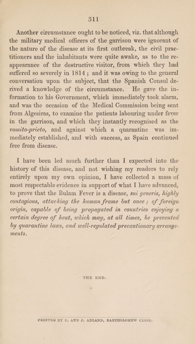 Another circumstance ought to be noticed, viz. that although the military medical officers of the garrison were ignorant of the nature of the disease at its fîrst outbreak, the civil prac¬ titioners and the inhabitants were quite awake, as to the re- appearance of the destructive visiter, from which they had suffered so severely in 1814 ; and it was owing to the general conversation upon the subject, that the Spanish Consul de- rived a knowledge of the circumstance. He gave the in¬ formation to his Government, which immediately took alarm, and was the occasion of the Medical Commission being sent from Algesiras, to examine the patients labouring under fever in the garrison, and which they instantly recognised as the vomito-prieto, and against which a quarantine was im¬ mediately established, and with success, as Spain continued free from disease. I hâve been led much further than I expected into the history of this disease, and not wishing my readers to rely entirely upon my own opinion, I hâve collected a mass of most respectable evidence in support of what I hâve advanced, to prove that the Bulam Fever is a disease, sui generis, highly contagions, attaching the human frame but once ; of foreign origin, capable of being propagated in countries enjoying a certain degree of heat, which may, at ail times, be prevented by quarantine laws, and well-regulated precautionary arrange¬ ments. THE END. PRINTED BY C. AND J. ADLARD* BARTHOEOMEW CLOSE.