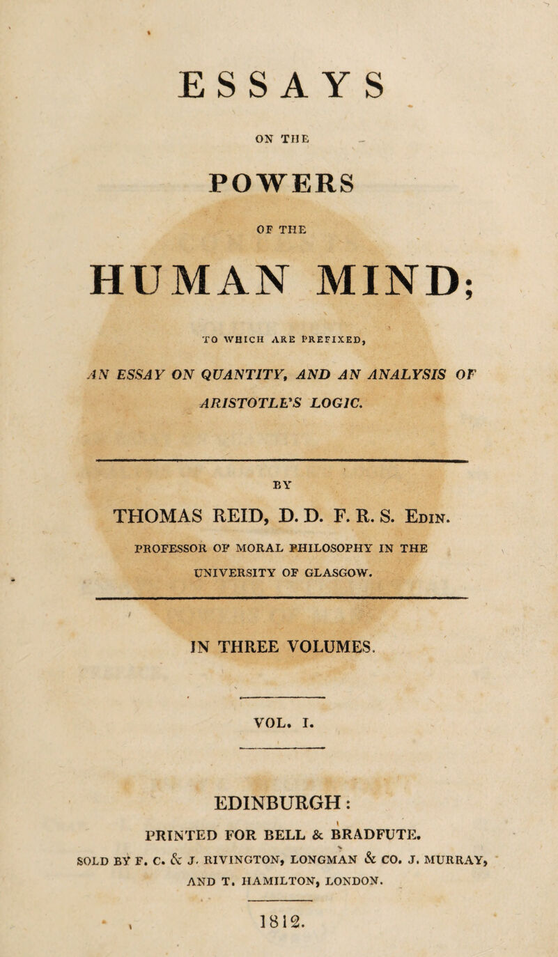 ESSAYS ON THE POWERS OF THE HUMAN MIND; TO WHICH ARE PREFIXED, AN ESSAY ON QUANTITY, AND AN ANALYSIS OF ARISTOTLVS LOGIC. BY THOMAS REID, D. D. F. R. S. Edin. PROFESSOR OP MORAL PHILOSOPHY IN THE UNIVERSITY OF GLASGOW. IN THREE VOLUMES. VOL. I. EDINBURGH: PRINTED FOR BELL & BRADFUTE. % SOLD BY F. C. ^ J. RIVINGTON, LONGMAN & CO. J. MURRAY, AND T. HAMILTON, LONDON. 1812.