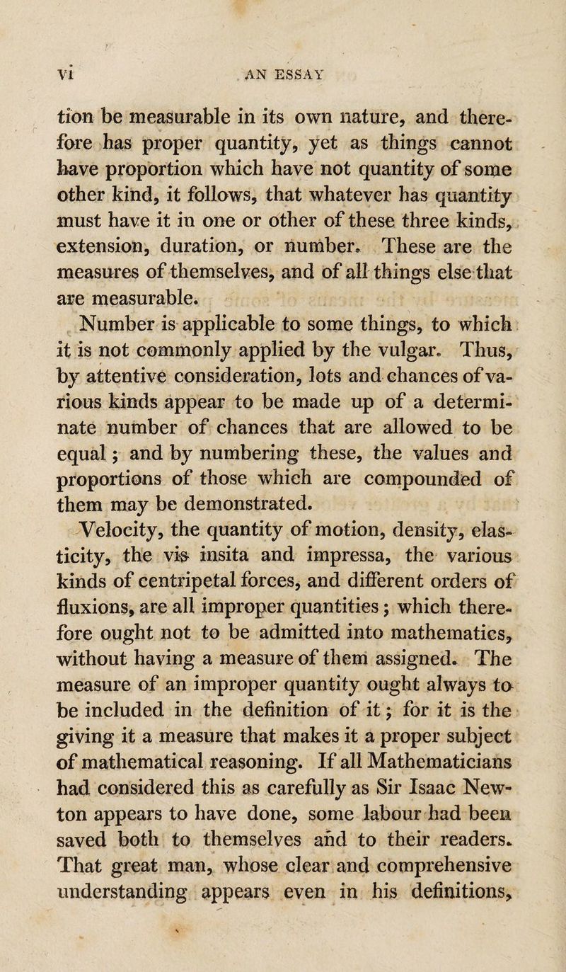 tion be measurable in its own nature, and there¬ fore has proper quantity, yet as things cannot have proportion which have not quantity of some other kind, it follows, that whatever has quantity must have it in one or other of these three kinds, extension, duration, or number* These are the measures of themselves, and of all things else that are measurable. Number is applicable to some things, to which it is not commonly applied by the vulgar. Thus, by attentive consideration, lots and chances of va¬ rious kinds appear to be made up of a determi¬ nate number of chances that are allowed to be equal; and by numbering these, the values and proportions of those which are compounded of them may be demonstrated. Velocity, the quantity of motion, density, elas¬ ticity, the vis insita and impressa, the various kinds of centripetal forces, and different orders of fluxions, are all improper quantities; which there¬ fore ought not to be admitted into mathematics, without having a measure of them assigned.. The measure of an improper quantity ought always ta be included in the definition of it; for it is the giving it a measure that makes it a proper subject of mathematical reasoning. If all Mathematicians had considered this as carefully as Sir Isaac New¬ ton appears to have done, some labour had been saved both to themselves and to their readers* That great man, whose clear and comprehensive understanding appears even in his definitions.