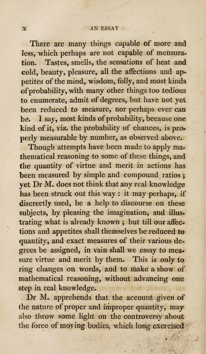 There are many things capable of more and less, which perhaps are not capable of mensura¬ tion. Tastes, smells, the sensations of heat and cold, beauty, pleasure, all the aflections and ap¬ petites of the mind, wisdom, folly, and most kinds of probability, with many other things too tedious to enumerate, admit of degrees, but have not yet been reduced to measure, nor perhaps ever can be. I say, most kinds of probability, because one kind of it^ viz. the probability of chances, is pro¬ perly measurable by number, as observed above. Though attempts have been made to apply ma¬ thematical reasoning to some of these things, and the quantity of virtue and merit in actions has been measured by simple and compound ratios ; yet Dr M. does not think that any real knowledge has been struck out this way : it may perhaps, if discreetly used, be a help to discourse on these subjects, by pleasing the imagination, and illus¬ trating what is already known ; but till our affec¬ tions and appetites shall themselves be reduced to quantity, and exact measures of their various de¬ grees be assigned, in vain shall we essay to mea¬ sure virtue and merit by them. This is only to ring changes on words, and to rnake a show of mathematical reasoning, without advancing one step in real knowledge. , Dr M. apprehends that the account given of the nature of proper and improper quantity, may also throw some light on the controversy about the force of moving bodies, which long exercised i