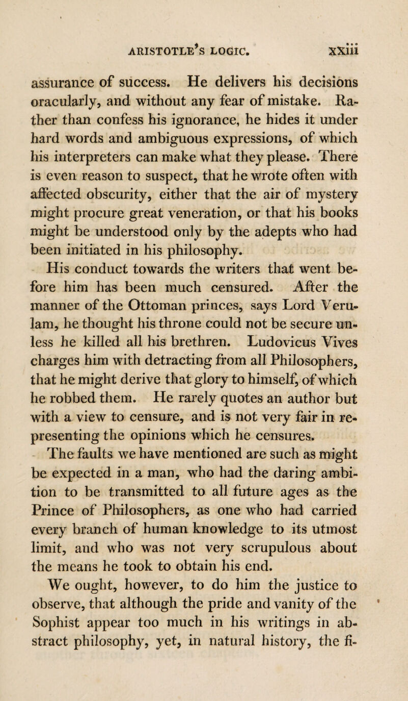 assurance of success. He delivers his decisions oracularly, and without any fear of mistake. Ra^ ther than confess his ignorance, he hides it under hard words and ambiguous expressions, of which his interpreters can make what they please. There is even reason to suspect, that he wrote often with affected obscurity, either that the air of mystery might procure great veneration, or that his books might be understood only by the adepts who had been initiated in his philosophy. His conduct towards the writers that went be¬ fore him has been much censured. After the manner of the Ottoman princes, says Lord Veru- 1am, he thought his throne could not be secure un¬ less he killed all bis brethren. Ludovicus Vives charges him with detracting from all Philosophers, that he might derive that glory to himself, of which he robbed them. He rarely quotes an author but with a view to censure, and is not very fair in re¬ presenting the opinions which he censures. The faults we have mentioned are such as might be expected in a man, who had the daring ambi¬ tion to be transmitted to all future ages as the Prince of Philosophers, as one who had carried every branch of human knowledge to its utmost limit, and who was not very scrupulous about the means he took to obtain his end. We ought, however, to do him the justice to observe, that although the pride and vanity of the Sophist appear too much in his writings in ab¬ stract philosophy, yet, in natural history, the fi-
