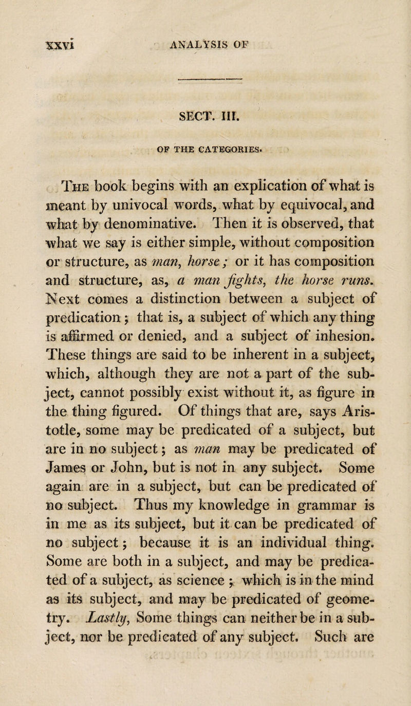 SECT. III. OF THE CATEGORIES. The book begins with an explication of what is meant by univocal words, what by equivocal, and what by denominative. Then it is observed, that what we say is either simple, without composition or structure, as man^ horse ; or it has composition and structure, as, a man Jights, the horse runs. Next comes a distinction between a subject of predication y that is, a subject of which any thing is affirmed or denied, and a subject of inhesion. These things are said to be inherent in a subject, which, although they are not a part of the sub¬ ject, cannot possibly exist without it, as figure in the thing figured. Of things that are, says Aris¬ totle, some may be predicated of a subject, but are in no subject; as man may be predicated of James or John, but is not in any subject. Some again are in a subject, but can be predicated of no subject. Thus my knowledge in grammar is in me as its subject, but it can be predicated of no subject y because it is an individual thing. Some are both in a subject, and may be predica¬ ted of a subject, as science which is in the mind as its subject, and may be predicated of geome¬ try. Lastly, Some things can neither be in a sub¬ ject, nor be predicated of any subject. Such are