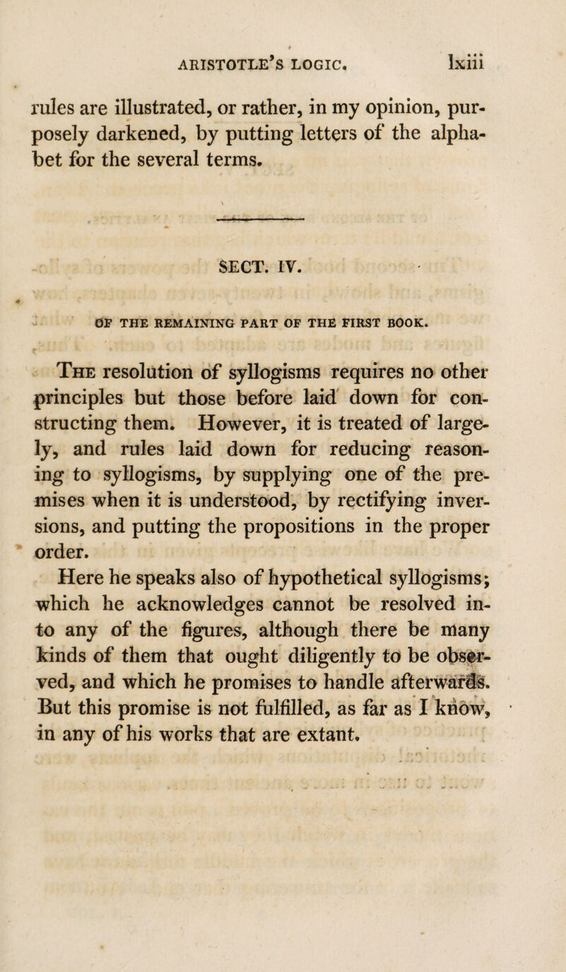 rules are illustrated, or rather, in my opinion, pur¬ posely darkened, by putting letters of the alpha¬ bet for the several terms. SECT. IV. - OP THE REMAINING PART OF THE FIRST BOOK. The resolution of syllogisms requires no other principles but those before laid' down for con¬ structing them. However, it is treated of large¬ ly, and rules laid down for reducing reason¬ ing to syllogisms, by supplying one of the pre¬ mises when it is understood, by rectifying inver¬ sions, and putting the propositions in the proper order. Here he speaks also of hypothetical syllogisms; which he acknowledges cannot be resolved in¬ to any of the figures, although there be many kinds of them that ought diligently to be obs^- ved, and which he promises to handle afterward. But this promise is not fulfilled, as far as I know, in any of his works that are extant.