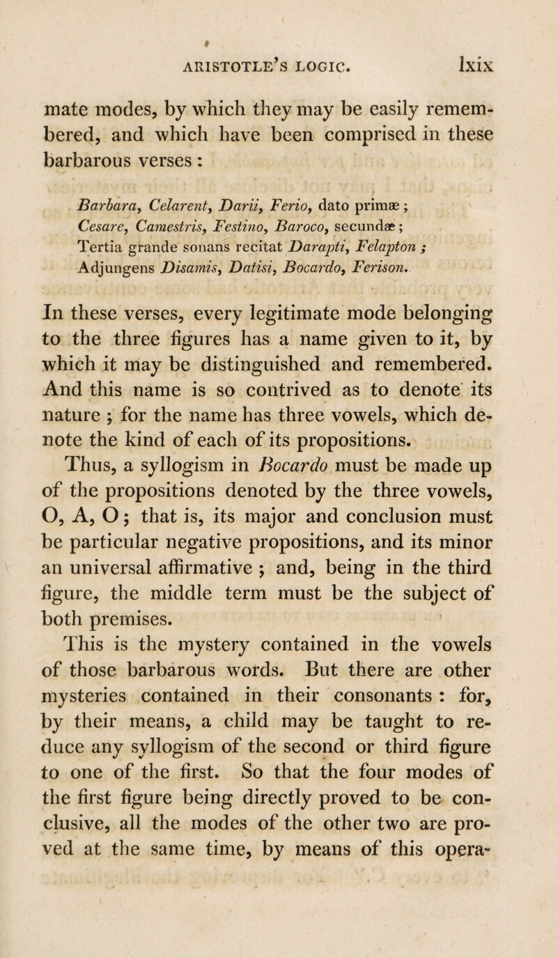 mate modes, by which they may be easily remem¬ bered, and which have been comprised in these barbarous verses: Barbara, Celarent, Darii, Berio, dato primae \ Cesare, Camestris, Festino, Baroco, secundae; Tertia grande sonans recitat Darapti, Felapton ; Adjungens Disamis, Datisi, Bocardo, Ferison, In these verses, every legitimate mode belonging to the three figures has a name given to it, by which it may be distinguished and remembered. And this name is so contrived as to denote its nature ; for the name has three vowels, which de¬ note the kind of each of its propositions. Thus, a syllogism in Bocardo must be made up of the propositions denoted by the three vowels, O, A, O; that is, its major and conclusion must be particular negative propositions, and its minor an universal affirmative ; and, being in the third figure, the middle term must be the subject of both premises. This is the mystery contained in the vowels of those barbarous words. But there are other mysteries contained in their consonants : for, by their means, a child may be taught to re¬ duce any syllogism of the second or third figure to one of the first. So that the four modes of the first figure being directly proved to be con¬ clusive, all the modes of the other two are pro¬ ved at the same time, by means of this opera-