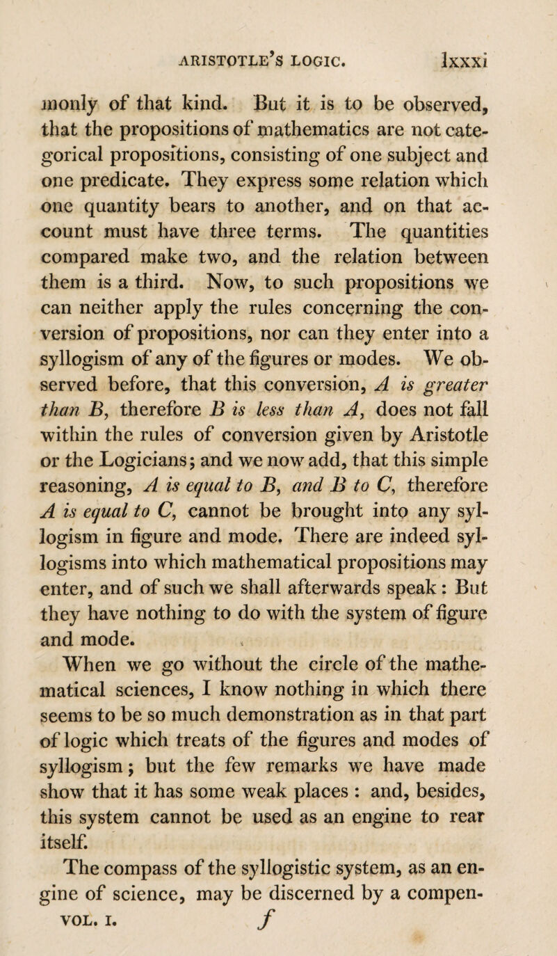 inonly of that kind. But it is to be observed, that the propositions of mathematics are not cate¬ gorical propositions, consisting of one subject and one predicate. They express some relation which one quantity bears to another, and on that ac¬ count must have three terms. The quantities compared make two, and the relation between them is a third. Now, to such propositions we can neither apply the rules concerning the con¬ version of propositions, nor can they enter into a syllogism of any of the figures or modes. We ob¬ served before, that this conversion, A is greater than B, therefore B is less than A, does not fall within the rules of conversion given by Aristotle or the Logicians; and we now add, that this simple reasoning, A is equal to B, and B to C, therefore A is equal to C, cannot be brought into any syl¬ logism in figure and mode. There are indeed syl¬ logisms into which mathematical propositions may enter, and of such we shall afterwards speak: But they have nothing to do with the system of figure and mode. When we go without the circle of the mathe¬ matical sciences, I know nothing in which there seems to be so much demonstration as in that part of logic which treats of the figures and modes of syllogism; but the few remarks we have made show that it has some weak places : and, besides, this system cannot be used as an engine to rear itself. The compass of the syllogistic system, as an en¬ gine of science, may be discerned by a compen- VOL. I. f