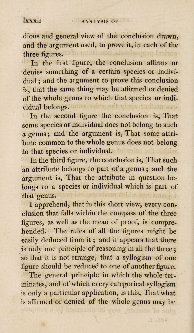 dious and general view of the conclusion drawn, and the argument used, to prove it, in each of the three figures. In the first figure, the conclusion affirms or denies something of a certain species or indivi¬ dual ; and the argument to prove this conclusion is, that the same thing may be affirmed or denied of the whole genus to which that species or indi¬ vidual belongs. In the second figure the conclusion is. That some species or individual does not belong to such a genus; and the argument is. That some attri^ bute common to the whole genus does not belong to that species or individual. In the third figure, the conclusion is, That such an attribute belongs to part of a genus ; and the argument is. That the attribute in question be¬ longs to a species or individual which is part of that genus. I apprehend, that in this short view, every con^ elusion that falls within the compass of the three figures, as well as the mean of proof, is compre¬ hended. The rules of all the figures might be easily deduced from it; and it appears that there is only one principle of reasoning in all the three; so that it is not strange, that a syllogism of one figure should be reduced to one of another figure. The general principle in which the whole ter¬ minates, and of which every categorical syllogism is only a particular application, is this. That what is affirmed or denied of the whole genus may be