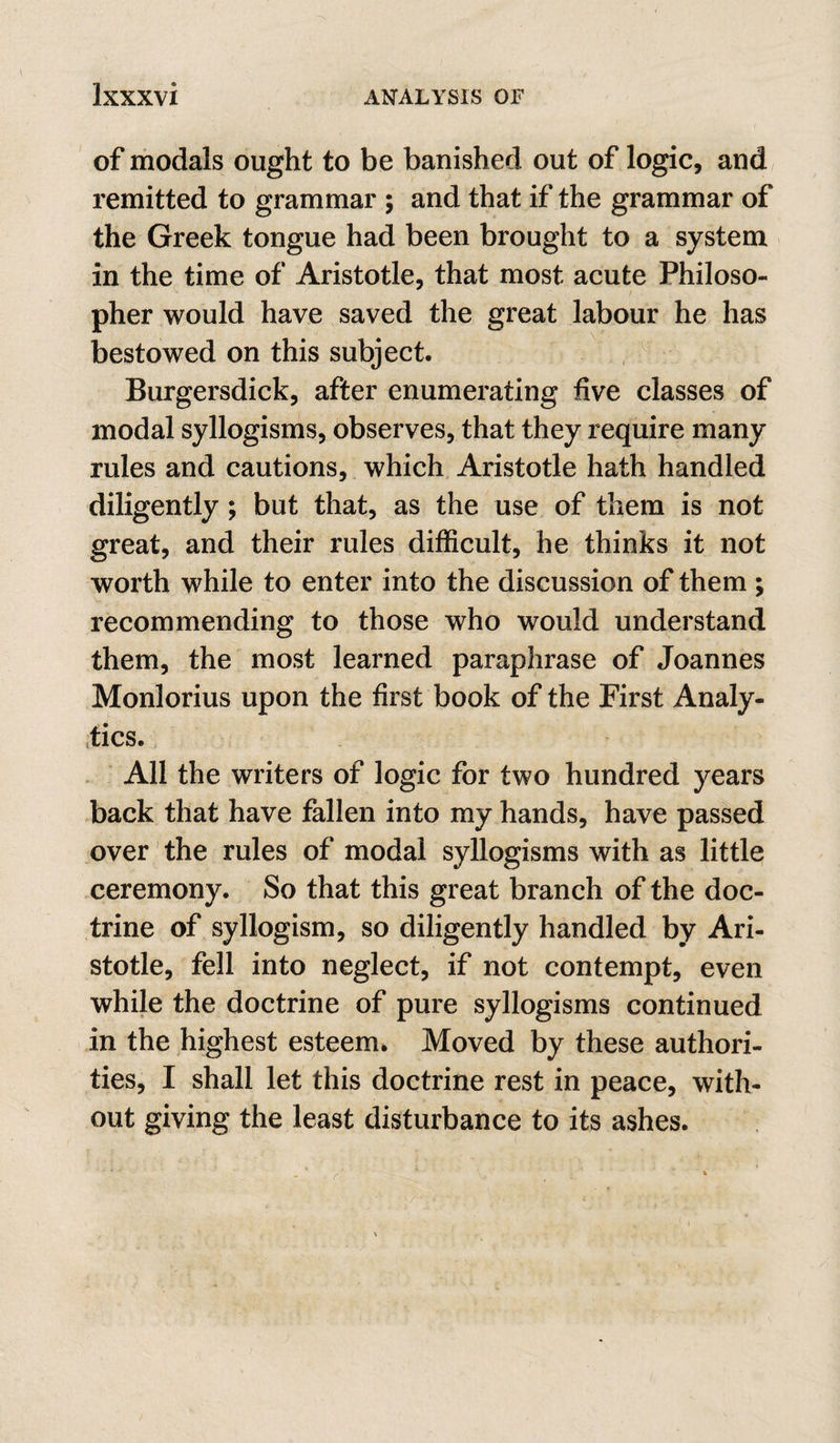 of modals ought to be banished out of logic, and remitted to grammar ; and that if the grammar of the Greek tongue had been brought to a system in the time of Aristotle, that most acute Philoso¬ pher would have saved the great labour he has bestowed on this subject. Burgersdick, after enumerating five classes of modal syllogisms, observes, that they require many rules and cautions, which Aristotle hath handled diligently; but that, as the use of them is not great, and their rules difficult, he thinks it not worth while to enter into the discussion of them ; recommending to those who would understand them, the most learned paraphrase of Joannes Monlorius upon the first book of the First Analy¬ tics. All the writers of logic for two hundred years back that have fallen into my hands, have passed over' the rules of modal syllogisms with as little ceremony. So that this great branch of the doc¬ trine of syllogism, so diligently handled by Ari¬ stotle, fell into neglect, if not contempt, even while the doctrine of pure syllogisms continued in the highest esteem. Moved by these authori¬ ties, I shall let this doctrine rest in peace, with¬ out giving the least disturbance to its ashes.