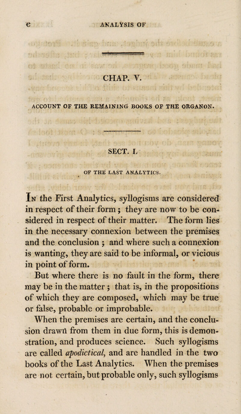 CHAP. V. ACCOUNT OF THE REMAINING BOOKS OF THE ORGANON. SECT. I. < OF THE LAST ANALYTICS. In the First Analytics, syllogisms are considered in respect of their form; they are now to be con¬ sidered in respect of their matter. The form lies in the necessary connexion between the premises and the conclusion ; and where such a connexion is wanting, they are said to be informal, or vicious in point of form. But where there is no fault in the form, there may be in the matter ; that is, in the propositions of which they are composed, which may be true or false, probable or improbable. When the premises are certain, and the conclu¬ sion drawn from them in due form, this is demon¬ stration, and produces science. Such syllogisms are called apodictical, and are handled in the two books of the Last Analytics. When the premises are not certain, but probable only, such syllogisms