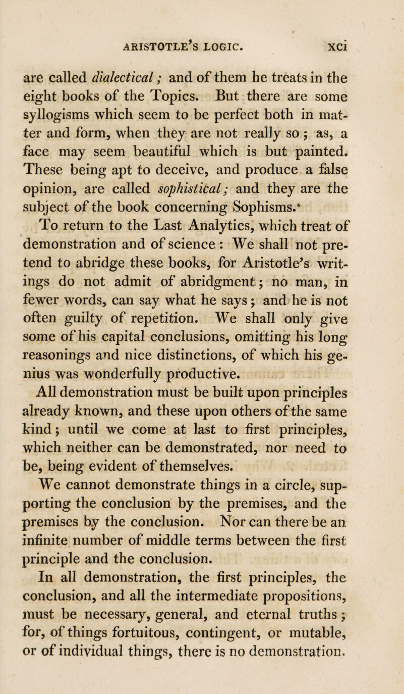 are called dialectical; and of them he treats in the eight books of the Topics. But there are some syllogisms which seem to be perfect both in mat¬ ter and form, when they are not really so ; as, a face may seem beautiful which is but painted. These being apt to deceive, and produce a false opinion, are called sophistical; and they are the subject of the book concerning Sophisms.* To return to the Last Analytics^ which treat of demonstration and of science : We shall not pre¬ tend to abridge these books, for Aristotle’s writ¬ ings do not admit of abridgment ; ho man, in fewer words, can say what he says; and he is not often guilty of repetition. We shall only give some of his capital conclusions, omitting his long reasonings and nice distinctions, of which his ge¬ nius was wonderfully productive. All demonstration must be built upon principles already known, and these upon others of the same kind; until we come at last to first principles, which neither can be demonstrated, nor need to be, being evident of themselves.' We cannot demonstrate things in a circle, sup¬ porting the conclusion by the premises, and the premises by the conclusion. Nor can there be an infinite number of middle terms between the first principle and the conclusion. In all demonstration, the first principles, the conclusion, and all the intermediate propositions, must be necessary, general, and eternal truths ; for, of things fortuitous, contingent, or mutable, or of individual things, there is no demonstration.