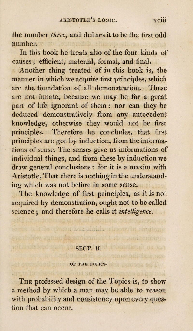 the number three, and defines it to be the first odd number. In this book he treats also of the four kinds of causes; efficient, material, formal, and final. Another thing treated of in this book is, the manner in which we acquire first principles, which are the foundation of all demonstration. These are not innate, because we may be for a great part of life ignorant of them: nor can they be deduced demonstratively from any antecedent knowledge, otherwise they would not be first principles. Therefore he concludes, that first principles are got by induction, from the informa¬ tions of sense. The senses give us informations of individual things, and from these by induction we draw general conclusions : for it is a maxim with Aristotle, That there is nothing in the understand¬ ing which was not before in some sense. The knowledge of first principles, as it is not acquired by demonstration, ought not to be called science ; and therefore he calls it intelligence. SECT. II. ( OF THE TOPICS* ^ r The professed design of the Topics is, to show a method by which a man may be able to reason with probability and consistency upon every ques¬ tion that can occur.