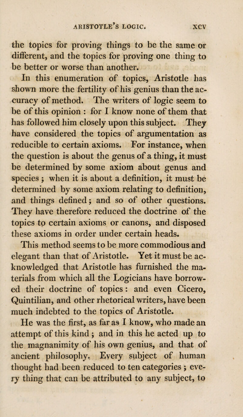 the topics for proving things to be the same or different, and the topics for proving one thing to be better or worse than another. In this enumeration of topics, Aristotle has shown more the fertility of his genius than the ac¬ curacy of method. The writers of logic seem to be of this opinion : for I know none of them that has followed him closely upon this subject. They have considered the topics of argumentation as reducible to certain axioms. For instance, when the question is about the genus of a thing, it must be determined by some axiom about genus and species j when it is about a definition, it must be determined by some axiom relating to definition, and things defined; and so of other questions. They have therefore reduced the doctrine of the topics to certain axioms or canons, and disposed these axioms in order under certain heads. This method seems to be more commodious and elegant than that of Aristotle. Yet it must be ac¬ knowledged that Aristotle has furnished the ma¬ terials from which all the Logicians have borrow¬ ed their doctrine of topics: and even Cicero, Quintilian, and other rhetorical writers, have been much indebted to the topics of Aristotle. He was the first, as far as I know, who made an attempt of this kind ; and in this he acted up to the magnanimity of his own genius, and that of ancient philosophy. Every subject of human thought had been reduced to ten categories ; eve¬ ry thing that can be attributed to any subject, to