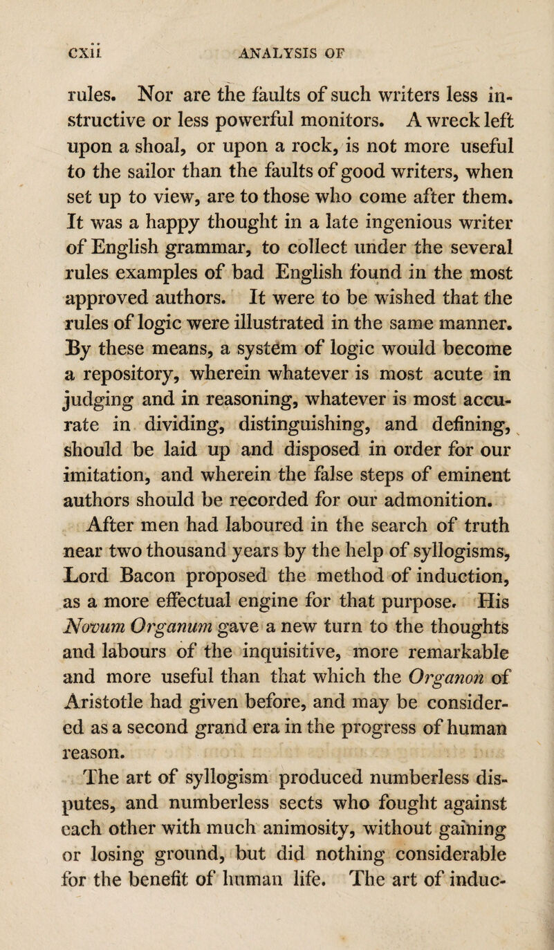 rules. Nor are the faults of such writers less in¬ structive or less powerful monitors. A wreck left upon a shoal, or upon a rock, is not more useful to the sailor than the faults of good writers, when set up to view, are to those who come after them. It was a happy thought in a late ingenious writer of English grammar, to collect under the several rules examples of bad English found in the most approved authors. It were to be wished that the rules of logic were illustrated in the same manner. By these means, a system of logic would become a repository, wherein whatever is most acute in judging and in reasoning, whatever is most accu¬ rate in dividing, distinguishing, and defining, should be laid up and disposed in order for our imitation, and wherein the false steps of eminent authors should be recorded for our admonition. After men had laboured in the search of truth near two thousand years by the help of syllogisms. Lord Bacon proposed the method of induction, as a more effectual engine for that purpose. His Nomm Organum gave a new turn to the thoughts and labours of the inquisitive, more remarkable and more useful than that which the Organon of Aristotle had given before, and may be consider¬ ed as a second grand era in the progress of human reason. The art of syllogism produced numberless dis¬ putes, and numberless sects who fought against each other with much animosity, without gaining or losing ground, but did nothing considerable for the benefit of human life. The art of indue-