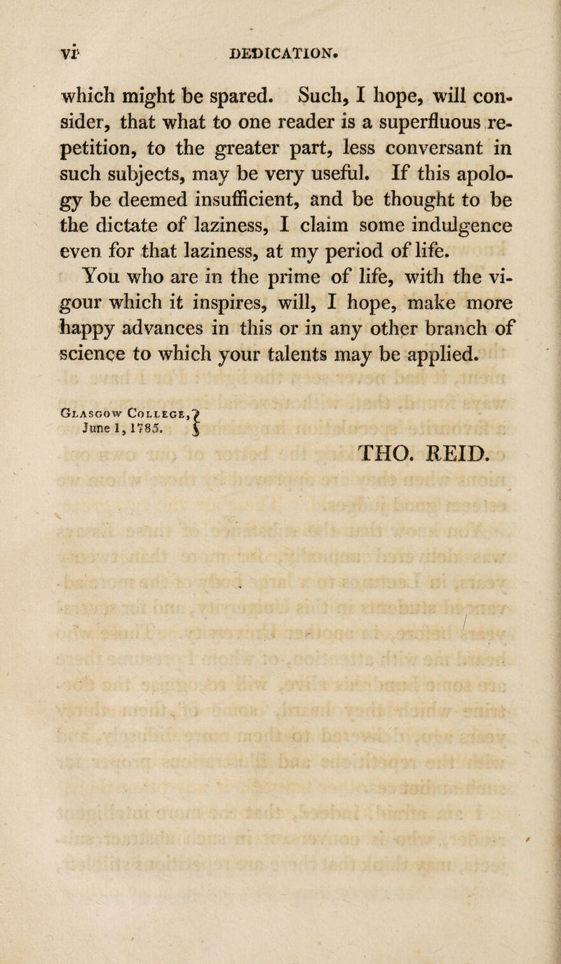 which might be spared. Such, I hope, will con¬ sider, that what to one reader is a superfluous re¬ petition, to the greater part, less conversant in such subjects, may be very useful. If this apolo¬ gy be deemed insuflicient, and be thought to be the dictate of laziness, I claim some indulgence even for that laziness, at my period of life. You who are in the prime of life, with the vi¬ gour which it inspires, will, I hope, make more happy advances in this or in any other branch of science to which your talents may be applied. Glasgow College, June 1,1785. THO. REID.