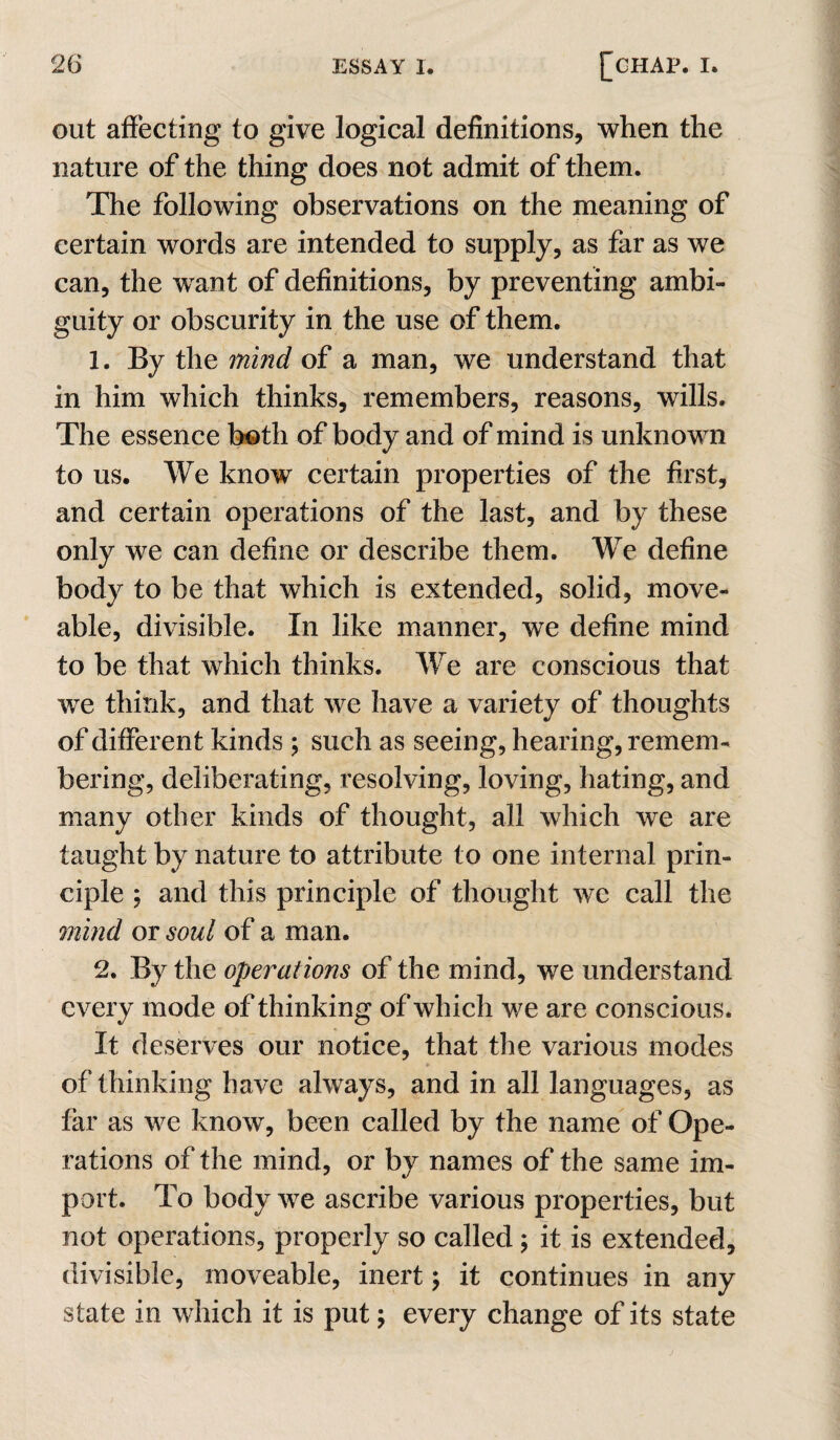 out affecting to give logical definitions, when the nature of the thing does not admit of them. The following observations on the meaning of certain words are intended to supply, as far as we can, the want of definitions, by preventing ambi¬ guity or obscurity in the use of them. 1. By the 7nind of a man, we understand that in him which thinks, remembers, reasons, wills. The essence both of body and of mind is unknown to us. We know certain properties of the first, and certain operations of the last, and by these only we can define or describe them. We define body to be that which is extended, solid, move- able, divisible. In like manner, we define mind to be that which thinks. We are conscious that we think, and that we have a variety of thoughts of different kinds ; such as seeing, hearing, remem¬ bering, deliberating, resolving, loving, hating, and many other kinds of thought, all which we are taught by nature to attribute to one internal prin¬ ciple ; and this principle of thought we call the 7?2md or soul of a man. 2. By the opei^ations of the mind, we understand every mode of thinking of which we are conscious. It deserves our notice, that the various modes of thinking have always, and in all languages, as far as we know, been called by the name of Ope¬ rations of the mind, or by names of the same im¬ port. To body we ascribe various properties, but not operations, properly so called; it is extended, divisible, moveable, inert; it continues in any state in which it is put; every change of its state