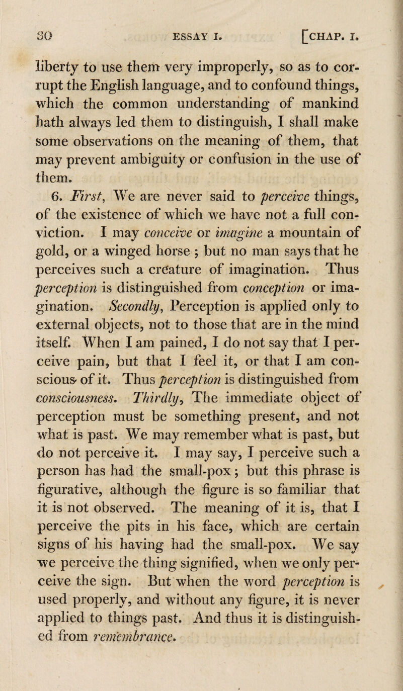 liberty to use them very improperly, so as to cor¬ rupt the English language, and to confound things, which the common understanding of mankind hath always led them to distinguish, I shall make some observations on the meaning of them, that may prevent ambiguity or confusion in the use of them. 6. First, We are never said to perceive things, of the existence of which we have not a full con¬ viction. I may conceive or imagine a mountain of gold, or a winged horse ; but no man says that he perceives such a creature of imagination. Thus perception is distinguished from conception or ima¬ gination. Secondly, Perception is applied only to external objects, not to those that are in the mind itself. When I am pained, I do not say that I per¬ ceive pain, but that I feel it, or that I am con¬ scious* of it. Thus perception is distinguished from consciousness. Thirdly^ The immediate object of perception must be something present, and not what is past. We may remember what is past, but do not perceive it. I may say, I perceive such a person has had the small-pox; but this phrase is figurative, although the figure is so familiar that it is not observed. The meaning of it is, that I perceive the pits in his face, which are certain signs of his having had the small-pox. We say we perceive the thing signified, when we only per¬ ceive the sign. But when the word perception is used properly, and without any figure, it is never applied to things past. And thus it is distinguish¬ ed from remembrance.