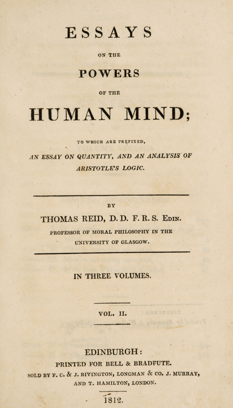 ESSAYS ON THE POWERS OF THE HUMAN MIND; TO WHICH ARE PREFIXED, AN ESSAY ON QUANTITY, AND AN ANALYSIS OF ARISTOTLE^S LOGIC. BY THOMAS REID, D. D. F. R. S. Edin. PROFESSOR OF MORAL PHILOSOPHY IN THE UNIVERSITY OF GLASGOW. IN THREE VOLUMES. VOL. II. EDINBURGH: PRINTED FOR BELL & BRADFUTE. SOLD BY F. C. & J. RIVINGTON, LONGMAN & CO. J. MURRAY, AND T. HAMILTON, LONDON. 1812.