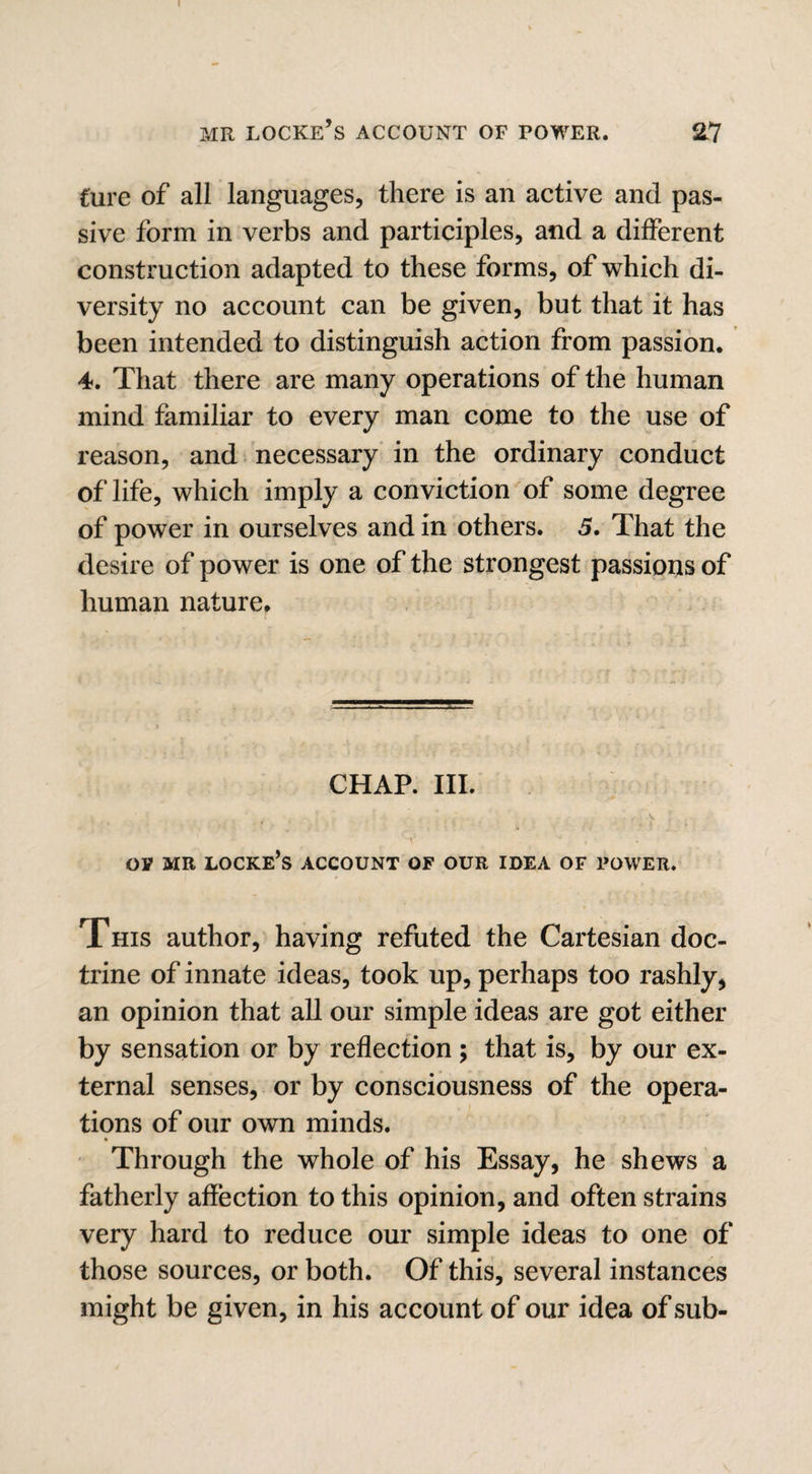 I MR LOCKE’S ACCOUNT OF POWER. T\ Cure of all languages, there is an active and pas¬ sive form in verbs and participles, and a different construction adapted to these forms, of which di¬ versity no account can be given, but that it has been intended to distinguish action from passion. 4. That there are many operations of the human mind familiar to every man come to the use of reason, and necessary in the ordinary conduct of life, which imply a conviction of some degree of power in ourselves and in others. 5. That the desire of power is one of the strongest passions of human nature. CHAP. III. ’ V , • OV MR LOCKE’s ACCOUNT OF OUR IDEA OF POWER. This author, having refuted the Cartesian doc¬ trine of innate ideas, took up, perhaps too rashly, an opinion that all our simple ideas are got either by sensation or by reflection; that is, by our ex¬ ternal senses, or by consciousness of the opera¬ tions of our own minds. Through the whole of his Essay, he shews a fatherly affection to this opinion, and often strains very hard to reduce our simple ideas to one of those sources, or both. Of this, several instances might be given, in his account of our idea of sub-