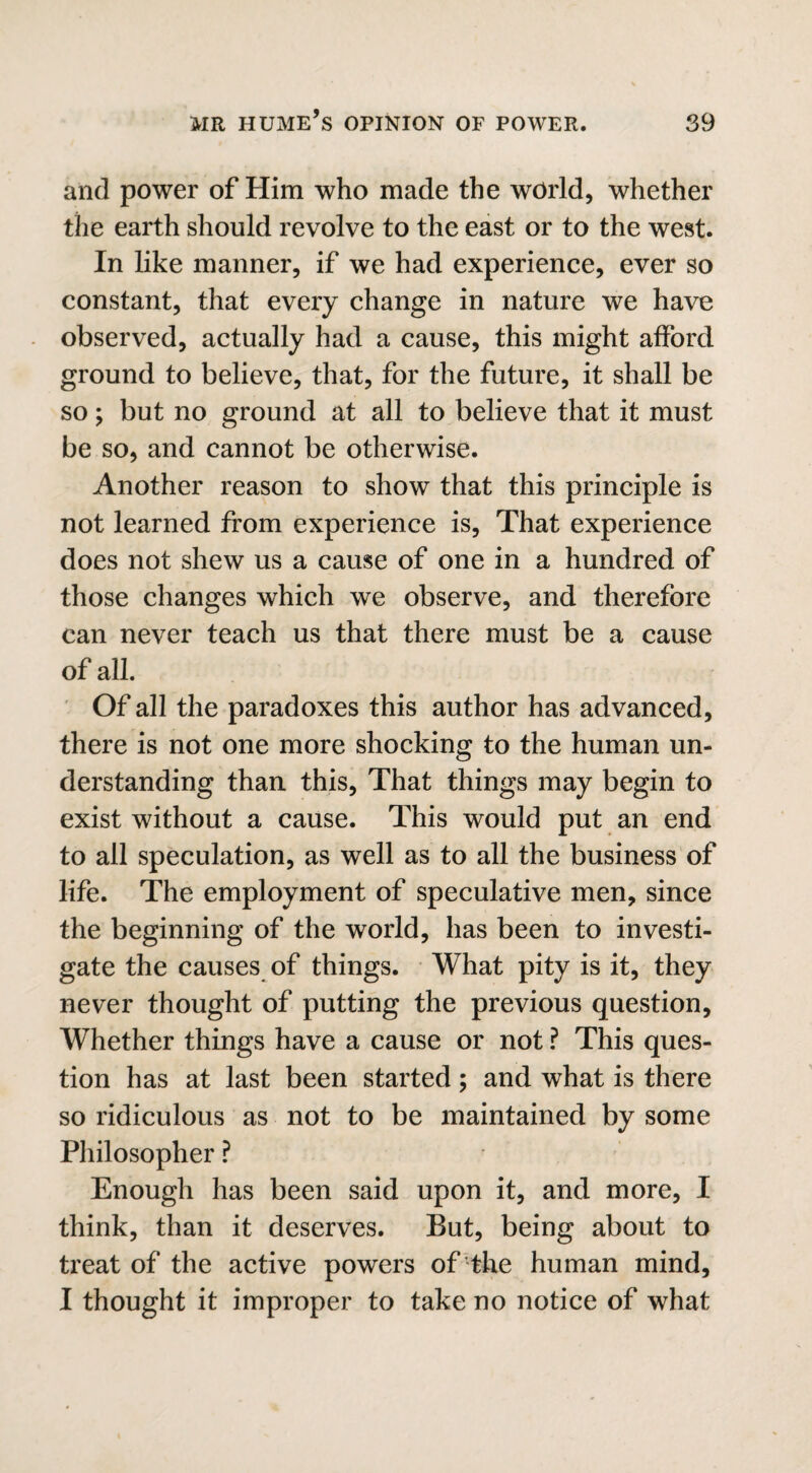 and power of Him who made the world, whether the earth should revolve to the east or to the west. In like manner, if we had experience, ever so constant, that every change in nature we have observed, actually had a cause, this might afford ground to believe, that, for the future, it shall be so; but no ground at all to believe that it must be so, and cannot be otherwise. Another reason to show that this principle is not learned from experience is, That experience does not shew us a cause of one in a hundred of those changes which we observe, and therefore can never teach us that there must be a cause of all. Of all the paradoxes this author has advanced, there is not one more shocking to the human un¬ derstanding than this, That things may begin to exist without a cause. This would put an end to all speculation, as well as to all the business of life. The employment of speculative men, since the beginning of the world, has been to investi¬ gate the causes of things. What pity is it, they never thought of putting the previous question, Whether things have a cause or not ? This ques¬ tion has at last been started; and what is there so ridiculous as not to be maintained by some Philosopher ? Enough has been said upon it, and more, I think, than it deserves. But, being about to treat of the active powers of the human mind, I thought it improper to take no notice of what