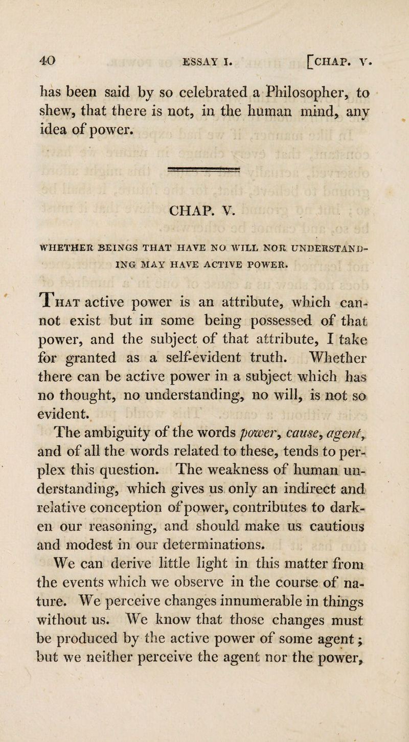 has been said by so celebrated a Philosopher, to shew, that there is not, in the human mind, any idea of power. CHAP. V. WHETHER BEINGS THAT HAVE NO WILL NOR UNDERSTAND¬ ING MAY HAVE ACTIVE POWER. That active power is an attribute, which can¬ not exist but in some being possessed of that power, and the subject of that attribute, I take for granted as a self-evident truth. Whether there can be active power in a subject which has no thought, no understanding, no will, is not so evident. * A The ambiguity of the words power, cause? agent, and of all the words related to these, tends to per¬ plex this question. The weakness of human un¬ derstanding, which gives us only an indirect and relative conception of power, contributes to dark¬ en our reasoning, and should make us cautious and modest in our determinations. We can derive little light in this matter from the events which we observe in the course of na¬ ture. We perceive changes innumerable in things without us. We know that those changes must be produced by the active power of some agent; but we neither perceive the agent nor the power.