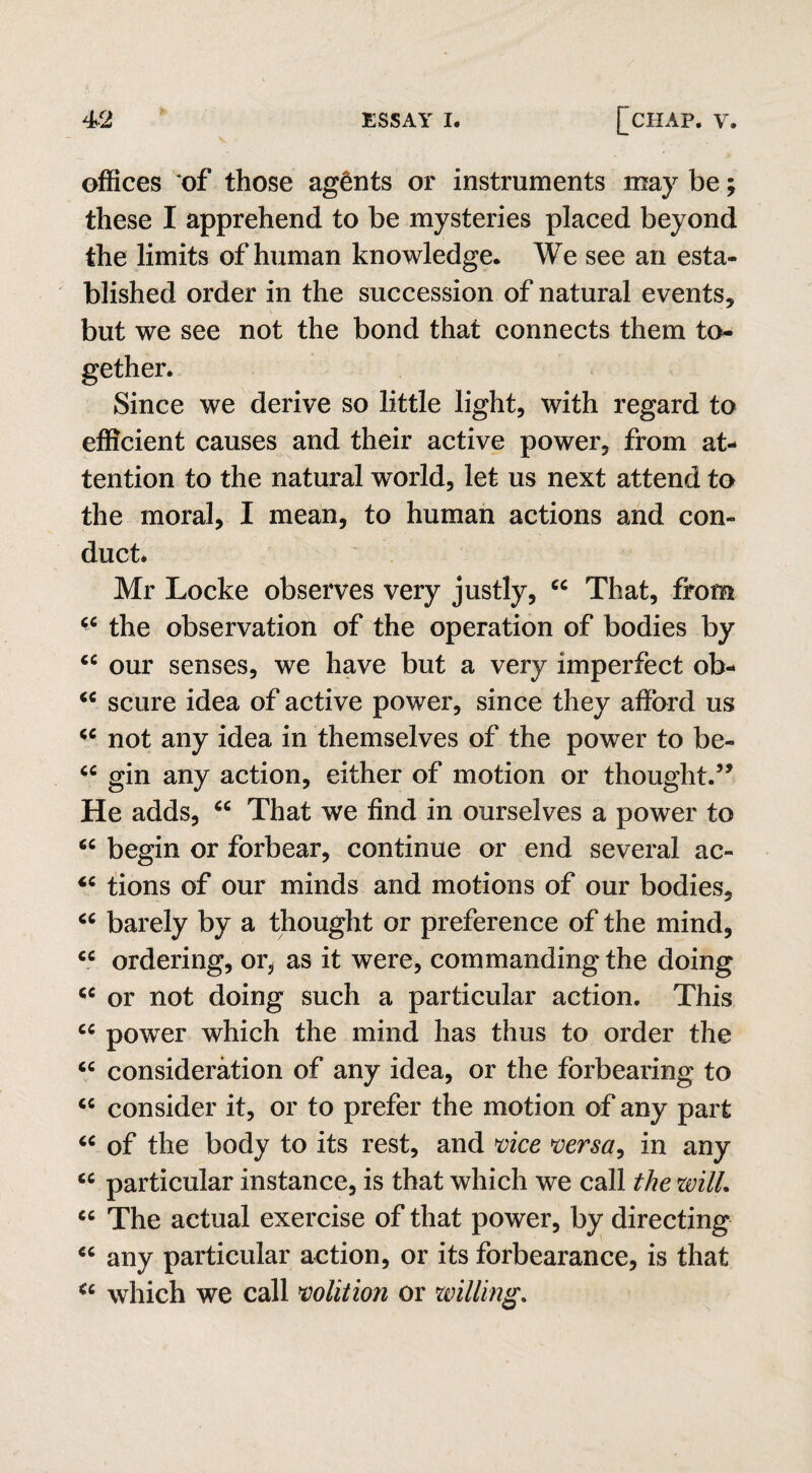 offices of those agents or instruments may be; these I apprehend to be mysteries placed beyond the limits of human knowledge. We see an esta¬ blished order in the succession of natural events, but we see not the bond that connects them to¬ gether. Since we derive so little light, with regard to efficient causes and their active power, from at¬ tention to the natural world, let us next attend to the moral, I mean, to human actions and con¬ duct* Mr Locke observes very justly, cc That, from the observation of the operation of bodies by cc our senses, we have but a very imperfect ob- “ scure idea of active power, since they afford us cc not any idea in themselves of the power to be- u gin any action, either of motion or thought.” He adds, “ That we find in ourselves a power to 6C begin or forbear, continue or end several ac- <c tions of our minds and motions of our bodies, “ barely by a thought or preference of the mind, ce ordering, or, as it were, commanding the doing <c or not doing such a particular action. This cc power which the mind has thus to order the “ consideration of any idea, or the forbearing to cc consider it, or to prefer the motion of any part “ of the body to its rest, and vice versa, in any cc particular instance, is that which we call the zvill. cc The actual exercise of that power, by directing “ any particular action, or its forbearance, is that <c which we call volition or willing.