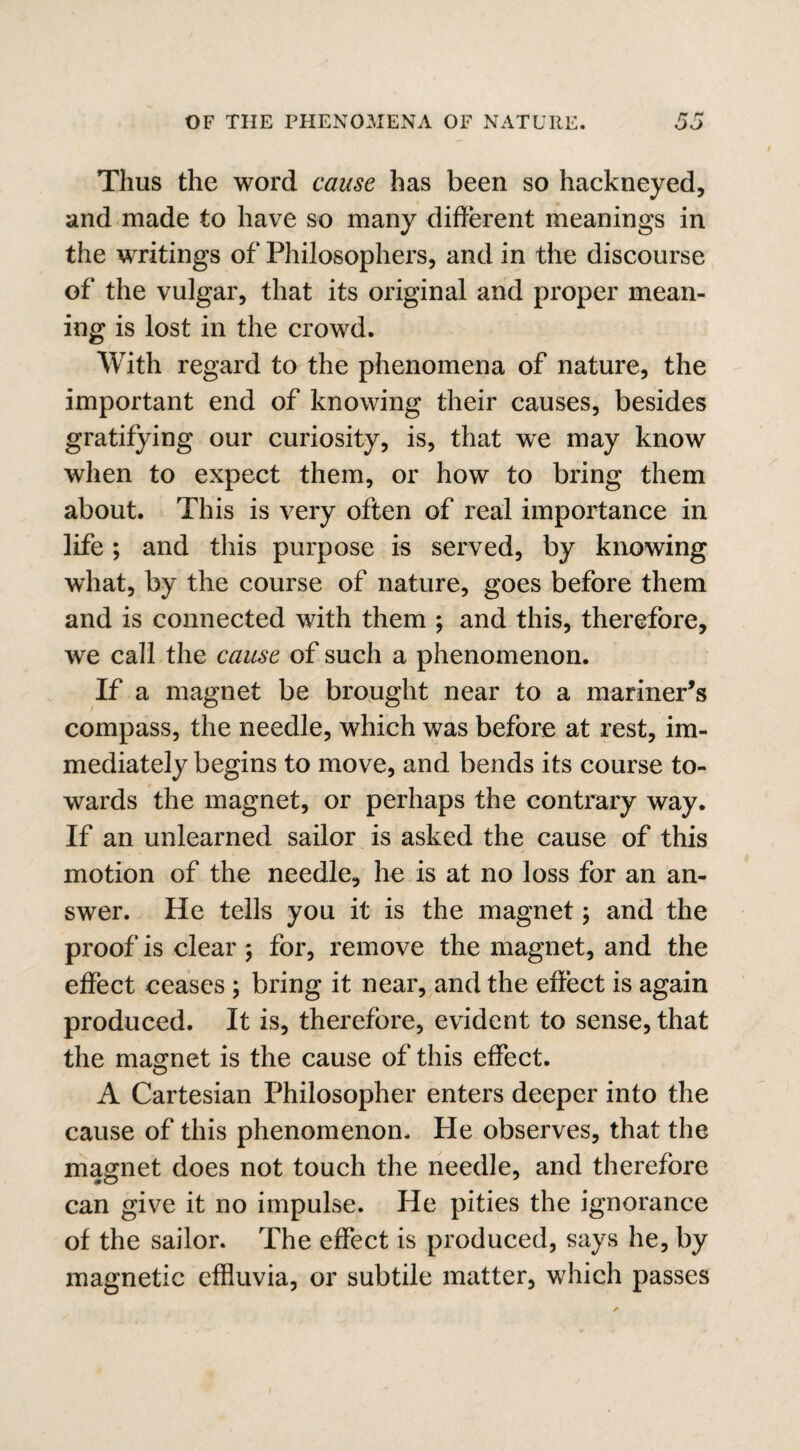 Thus the word cause has been so hackneyed, and made to have so many different meanings in the writings of Philosophers, and in the discourse of the vulgar, that its original and proper mean¬ ing is lost in the crowd. With regard to the phenomena of nature, the important end of knowing their causes, besides gratifying our curiosity, is, that wre may know when to expect them, or how to bring them about. This is very often of real importance in life ; and this purpose is served, by knowing what, by the course of nature, goes before them and is connected with them ; and this, therefore, we call the cause of such a phenomenon. If a magnet be brought near to a mariner’s compass, the needle, which was before at rest, im¬ mediately begins to move, and bends its course to¬ wards the magnet, or perhaps the contrary way. If an unlearned sailor is asked the cause of this motion of the needle, he is at no loss for an an¬ swer. He tells you it is the magnet; and the proof is clear ; for, remove the magnet, and the effect ceases ; bring it near, and the effect is again produced. It is, therefore, evident to sense, that the magnet is the cause of this effect. A Cartesian Philosopher enters deeper into the cause of this phenomenon. Pie observes, that the magnet does not touch the needle, and therefore can give it no impulse. He pities the ignorance of the sailor. The effect is produced, says he, by magnetic effluvia, or subtile matter, which passes