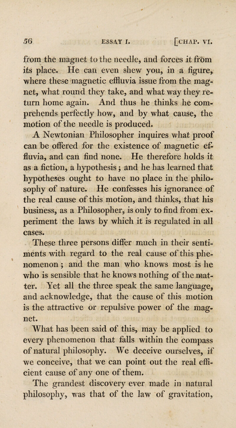 from the magnet to the needle, and forces it from its place. He can even shew you, in a figure, where these magnetic effluvia issue from the mag¬ net, what round they take, and what way they re¬ turn home again. And thus he thinks he com¬ prehends perfectly how, and by what cause, the motion of the needle is produced. A Newtonian Philosopher inquires what proof can be offered for the existence of magnetic ef¬ fluvia, and can find none. He therefore holds it as a fiction, a hypothesis ; and he has learned that hypotheses ought to have no place in the philo¬ sophy of nature. He confesses his ignorance of the real cause of this motion, and thinks, that his business, as a Philosopher, is only to find from ex¬ periment the laws by which it is regulated in all cases. These three persons differ much in their senti¬ ments with regard to the real cause of this phe¬ nomenon ; and the man who knows most is he who is sensible that he knows nothing of the mat¬ ter. Yet all the three speak the same language, and acknowledge, that the cause of this motion is the attractive or repulsive power of the mag¬ net. What has been said of this, may be applied to every phenomenon that falls within the compass of natural philosophy. We deceive ourselves, if we conceive, that we can point out the real effi¬ cient cause of any one of them. The grandest discovery ever made in natural philosophy, wras that of the law of gravitation,