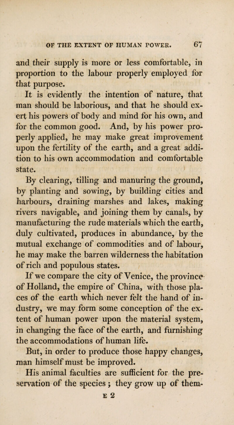 and their supply is more or less comfortable, in proportion to the labour properly employed for that purpose. It is evidently the intention of nature, that man should be laborious, and that he should ex¬ ert his powers of body and mind for his own, and for the common good. And, by his power pro¬ perly applied, he may make great improvement upon the fertility of the earth, and a great addi¬ tion to his own accommodation and comfortable state. By clearing, tilling and manuring the ground, by planting and sowing, by building cities and harbours, draining marshes and lakes, making rivers navigable, and joining them by canals, by manufacturing the rude materials which the earth, duly cultivated, produces in abundance, by the mutual exchange of commodities and of labour, he may make the barren wilderness the habitation of rich and populous states. If we compare the city of Venice, the province of Holland, the empire of China, with those pla¬ ces of the earth which never felt the hand of in¬ dustry, we may form some conception of the ex¬ tent of human power upon the material system, in changing the face of the earth, and furnishing the accommodations of human life. But, in order to produce those happy changes, man himself must be improved. His animal faculties are sufficient for the pre¬ servation of the species ; they grow up of them-