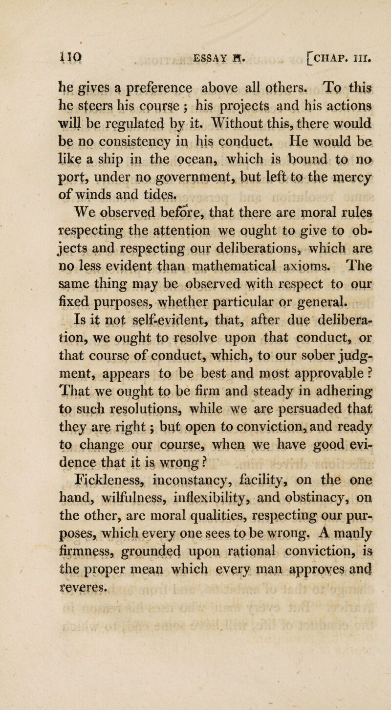 hq gives a preference above all others. To this he steers his course ; his projects and his actions will be regulated by it. Without this, there would be no consistency in his conduct. He would be like a ship in the ocean, which is bound to no port, under no government, but left to the mercy of winds and tides. We observed before, that there are moral rules respecting the attention we ought to give to ob¬ jects and respecting our deliberations, which are no less evident than mathematical axioms. The same thing may be observed with respect to our fixed purposes, whether particular or general. Is it not self-evident, that, after due delibera¬ tion, we ought to resolve upon that conduct, or that course of conduct, which, to our sober judg¬ ment, appears to be best and most approvable ? That we ought to be firm and steady in adhering to such resolutions, while we are persuaded that they are right y but open to conviction, and ready to change our course, when we have good evi¬ dence that it is wrong ? Fickleness, inconstancy, facility, on the one hand, wilfulness, inflexibility, and obstinacy, on the other, are moral qualities, respecting our pur¬ poses, which every one sees to be wrong. A manly firmness, grounded upon rational conviction, is the proper mean which every man approves and reveres.
