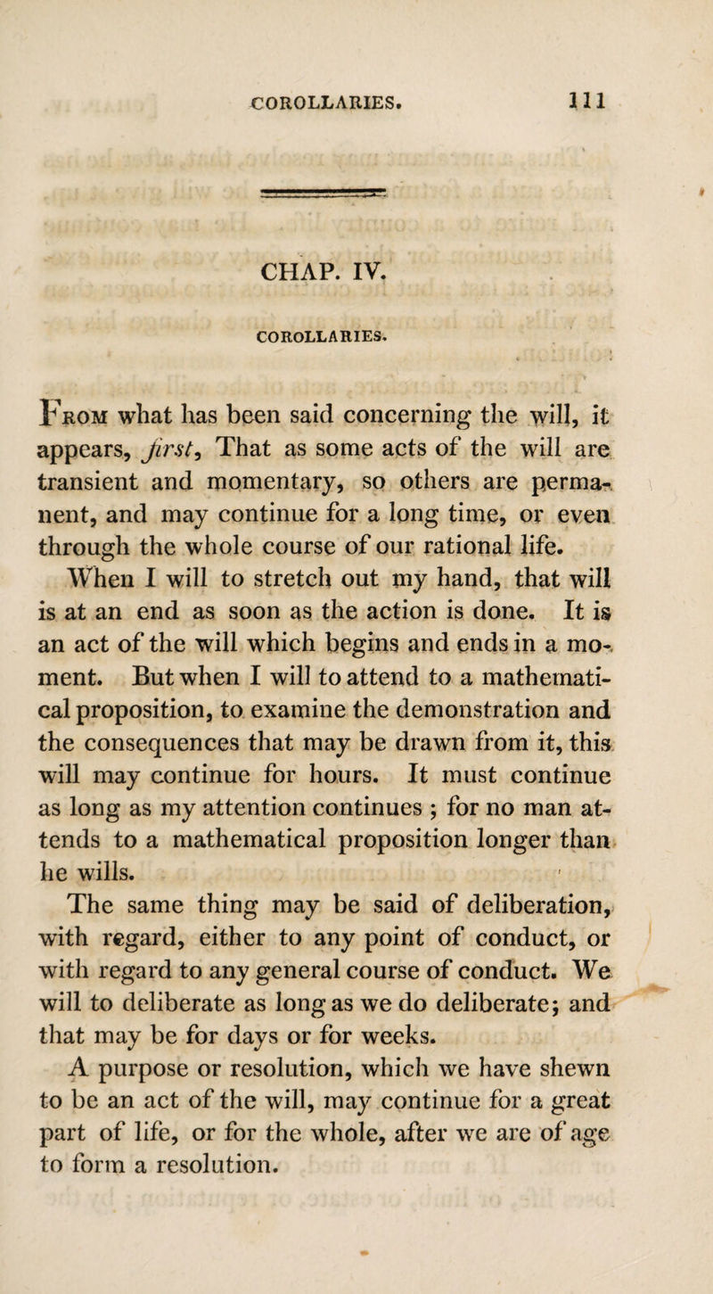 CHAP. IV. COROLLARIES. g • r * ; - | V > f ' # * . ' ' (S From what has been said concerning the will, it appears, first, That as some acts of the will are transient and momentary, so others are perma¬ nent, and may continue for a long time, or even through the whole course of our rational life. When I will to stretch out my hand, that will is at an end as soon as the action is done. It is an act of the will which begins and ends in a mo¬ ment. But when I will to attend to a mathemati¬ cal proposition, to examine the demonstration and the consequences that may be drawn from it, this will may continue for hours. It must continue as long as my attention continues ; for no man at¬ tends to a mathematical proposition longer than he wills. The same thing may be said of deliberation, with regard, either to any point of conduct, or with regard to any general course of conduct. We will to deliberate as longas we do deliberate; and that may be for days or for weeks. A purpose or resolution, which we have shewn to be an act of the will, may continue for a great part of life, or for the whole, after we are of age to form a resolution.