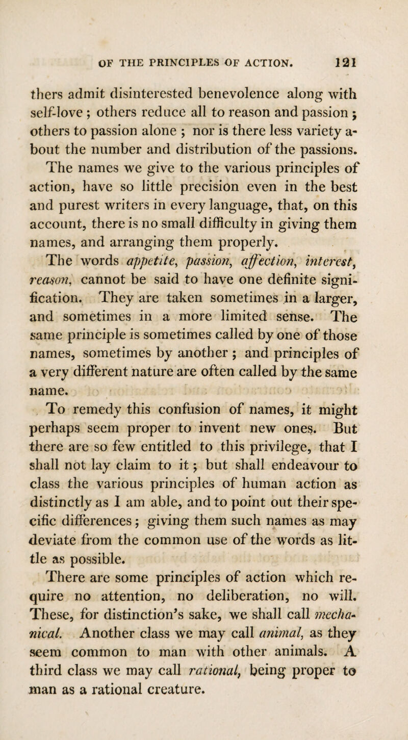 thers admit disinterested benevolence along with self-love ; others reduce all to reason and passion ; others to passion alone ; nor is there less variety a- bout the number and distribution of the passions. The names we give to the various principles of action, have so little precision even in the best and purest writers in every language, that, on this account, there is no small difficulty in giving them names, and arranging them properly. The words appetite, passion, affection, interest, reason, cannot be said to have one definite signi¬ fication. They are taken sometimes in a larger, and sometimes in a more limited sense. The same principle is sometimes called by one of those names, sometimes by another ; and principles of a very different nature are often called by the same name. To remedy this confusion of names, it might perhaps seem proper to invent new ones. But there are so few entitled to this privilege, that I shall not lay claim to it *, but shall endeavour to class the various principles of human action as distinctly as 1 am able, and to point out their spe¬ cific differences; giving them such names as may deviate from the common use of the words as lit¬ tle as possible. There are some principles of action which re¬ quire no attention, no deliberation, no will. These, for distinction’s sake, we shall call mecha¬ nical. Another class we may call animal, as they seem common to man with other animals. A third class we may call rational, being proper to man as a rational creature.